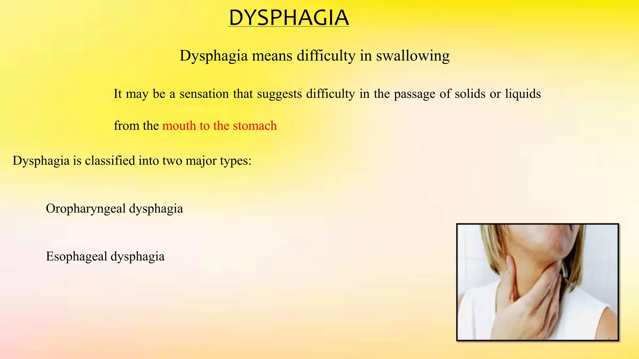 DYSPHAGIA
Dysphagia means difficulty in swallowing
It may be a sensation that suggests difficulty in the passage of solids or liquids
from the mouth to the stomach
Dysphagia is classified into two major types:
Oropharyngeal dysphagia
Esophageal dysphagia
 