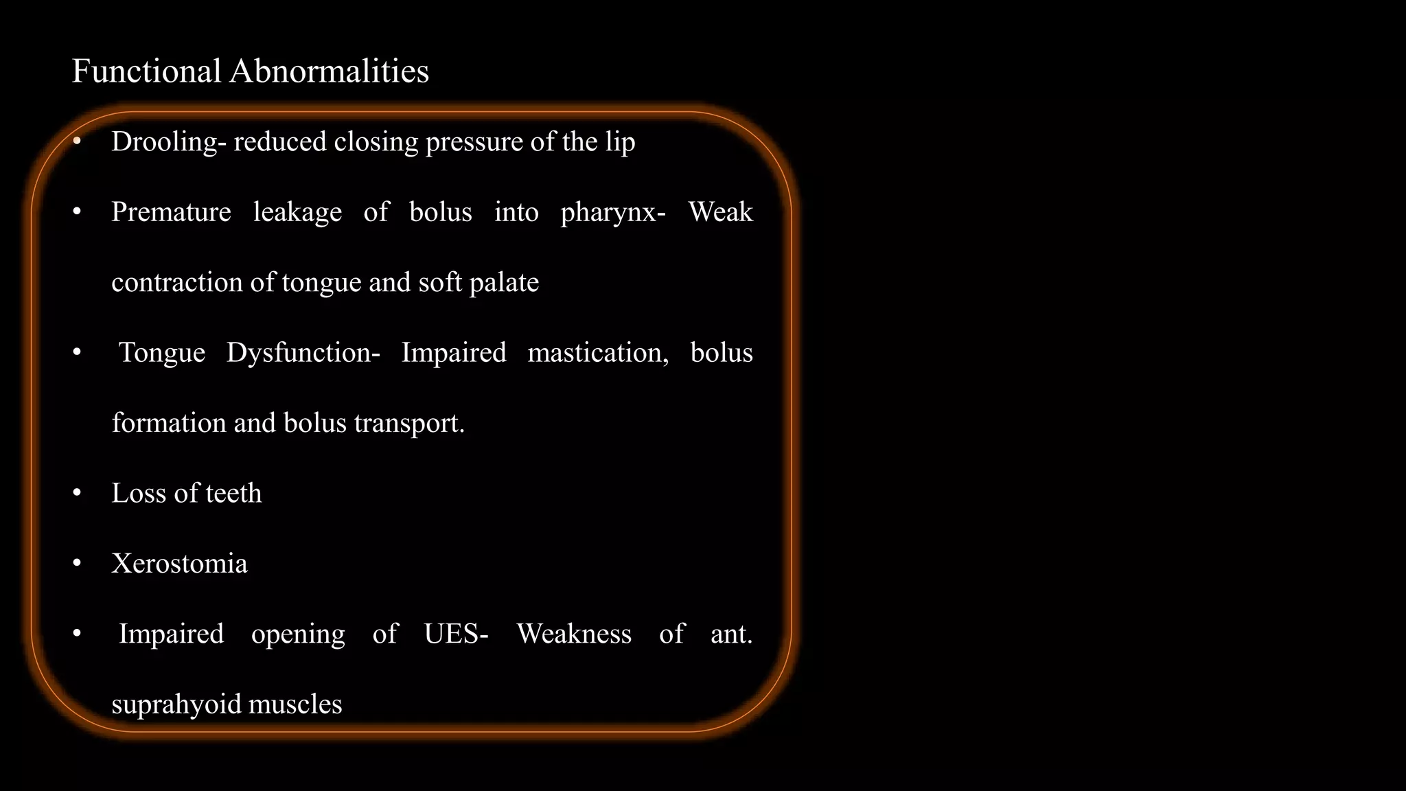 Functional Abnormalities
• Drooling- reduced closing pressure of the lip
• Premature leakage of bolus into pharynx- Weak
contraction of tongue and soft palate
• Tongue Dysfunction- Impaired mastication, bolus
formation and bolus transport.
• Loss of teeth
• Xerostomia
• Impaired opening of UES- Weakness of ant.
suprahyoid muscles
 