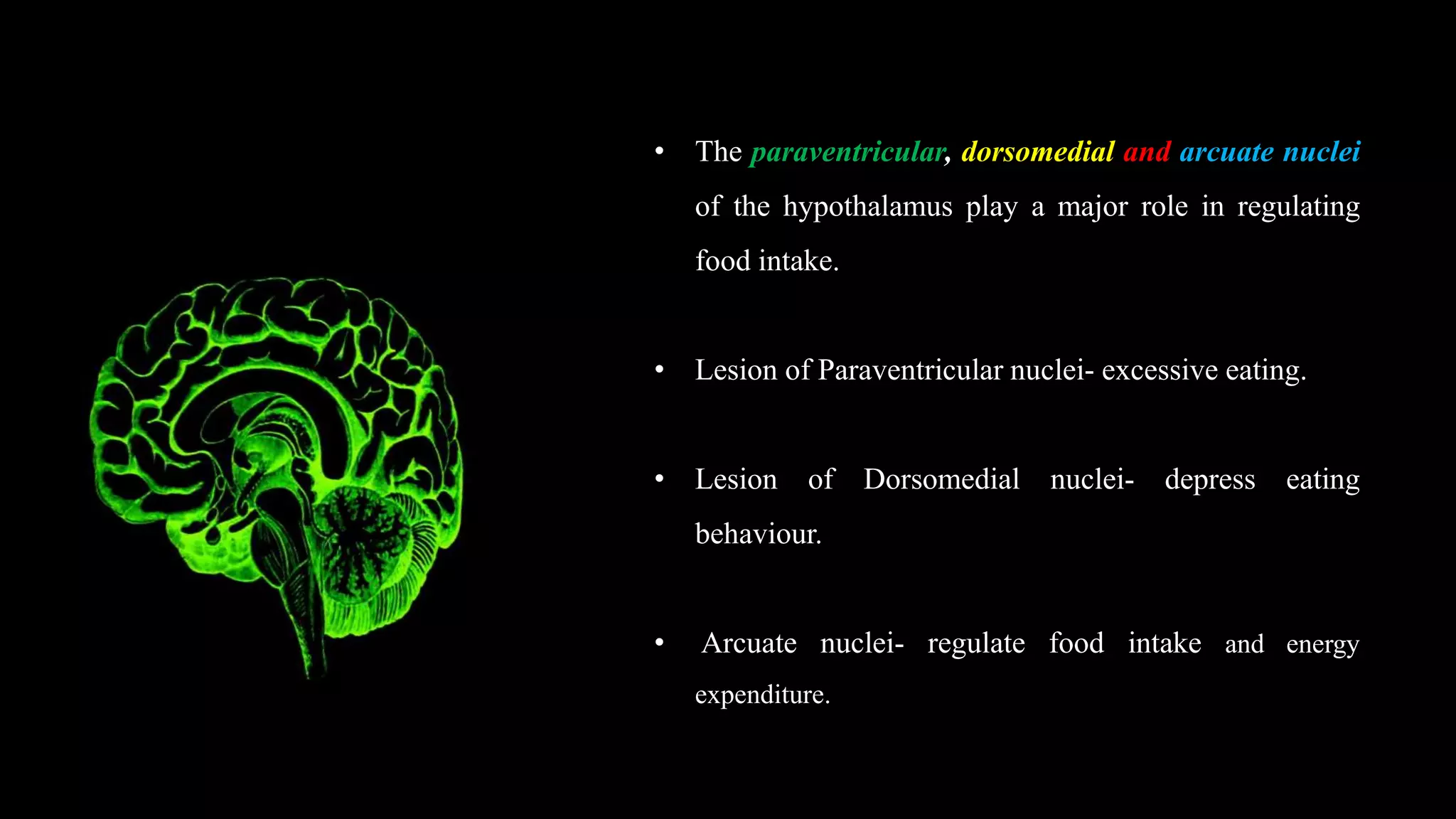 • The paraventricular, dorsomedial and arcuate nuclei
of the hypothalamus play a major role in regulating
food intake.
• Lesion of Paraventricular nuclei- excessive eating.
• Lesion of Dorsomedial nuclei- depress eating
behaviour.
• Arcuate nuclei- regulate food intake and energy
expenditure.
 