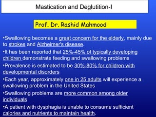 Mastication and Deglutition-I
•Swallowing becomes a great concern for the elderly, mainly due
to strokes and Alzheimer's disease.
•It has been reported that 25%-45% of typically developing
children demonstrate feeding and swallowing problems
•Prevalence is estimated to be 30%-80% for children with
developmental disorders
•Each year, approximately one in 25 adults will experience a
swallowing problem in the United States
•Swallowing problems are more common among older
individuals
•A patient with dysphagia is unable to consume sufficient
calories and nutrients to maintain health.
Prof. Dr. Rashid Mahmood
 