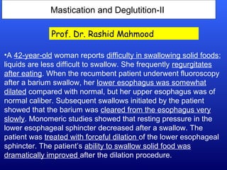 Mastication and Deglutition-II
•A 42-year-old woman reports difficulty in swallowing solid foods;
liquids are less difficult to swallow. She frequently regurgitates
after eating. When the recumbent patient underwent fluoroscopy
after a barium swallow, her lower esophagus was somewhat
dilated compared with normal, but her upper esophagus was of
normal caliber. Subsequent swallows initiated by the patient
showed that the barium was cleared from the esophagus very
slowly. Monomeric studies showed that resting pressure in the
lower esophageal sphincter decreased after a swallow. The
patient was treated with forceful dilation of the lower esophageal
sphincter. The patient’s ability to swallow solid food was
dramatically improved after the dilation procedure.
Prof. Dr. Rashid Mahmood
 
