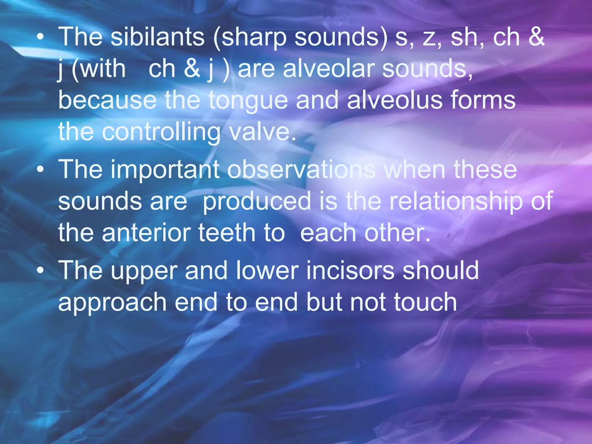 • The sibilants (sharp sounds) s, z, sh, ch &
j (with ch & j ) are alveolar sounds,
because the tongue and alveolus forms
the controlling valve.
• The important observations when these
sounds are produced is the relationship of
the anterior teeth to each other.
• The upper and lower incisors should
approach end to end but not touch
 