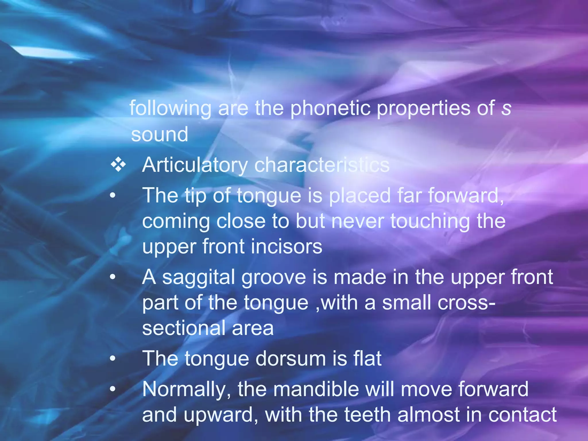 following are the phonetic properties of s
sound
 Articulatory characteristics
• The tip of tongue is placed far forward,
coming close to but never touching the
upper front incisors
• A saggital groove is made in the upper front
part of the tongue ,with a small cross-
sectional area
• The tongue dorsum is flat
• Normally, the mandible will move forward
and upward, with the teeth almost in contact
 