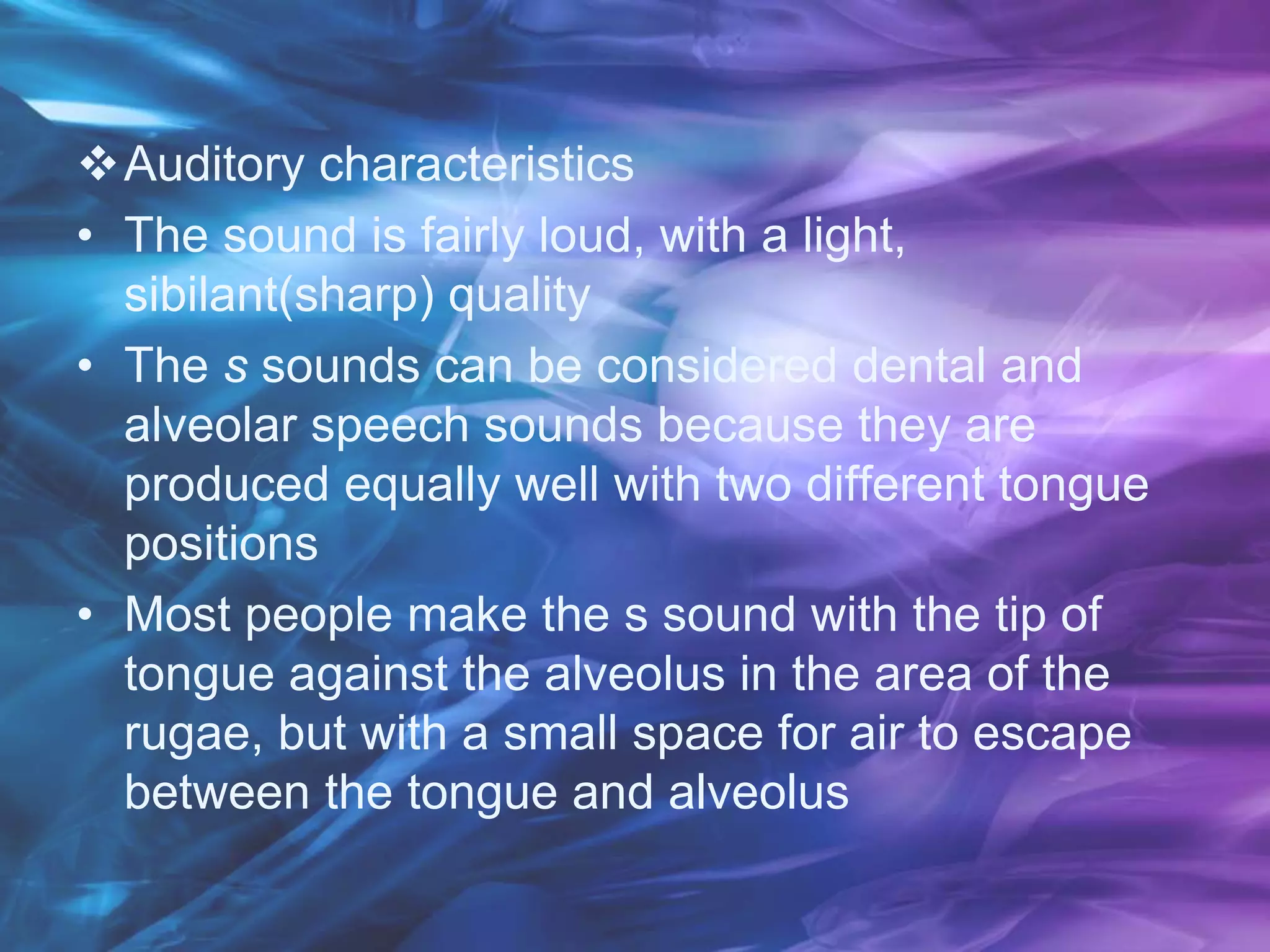 Auditory characteristics
• The sound is fairly loud, with a light,
sibilant(sharp) quality
• The s sounds can be considered dental and
alveolar speech sounds because they are
produced equally well with two different tongue
positions
• Most people make the s sound with the tip of
tongue against the alveolus in the area of the
rugae, but with a small space for air to escape
between the tongue and alveolus
 