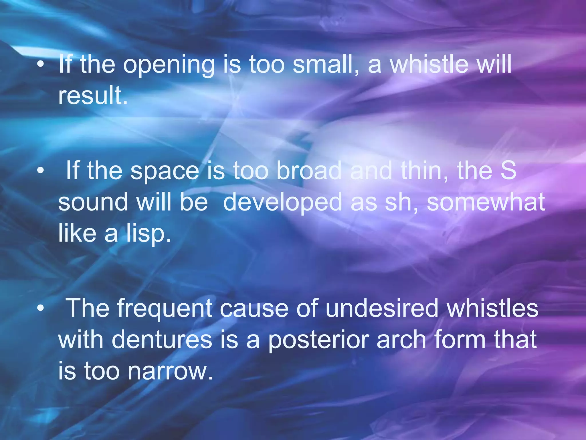 • If the opening is too small, a whistle will
result.
• If the space is too broad and thin, the S
sound will be developed as sh, somewhat
like a lisp.
• The frequent cause of undesired whistles
with dentures is a posterior arch form that
is too narrow.
 