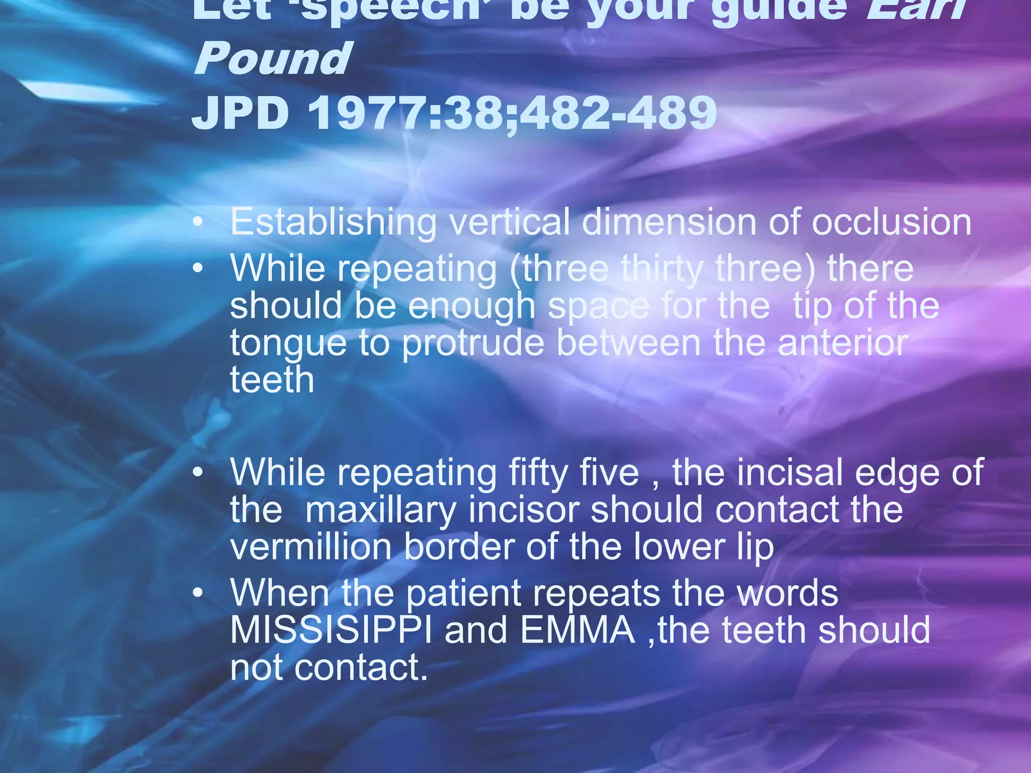 Let ‘speech’ be your guide Earl
Pound
JPD 1977:38;482-489
• Establishing vertical dimension of occlusion
• While repeating (three thirty three) there
should be enough space for the tip of the
tongue to protrude between the anterior
teeth
• While repeating fifty five , the incisal edge of
the maxillary incisor should contact the
vermillion border of the lower lip
• When the patient repeats the words
MISSISIPPI and EMMA ,the teeth should
not contact.
 