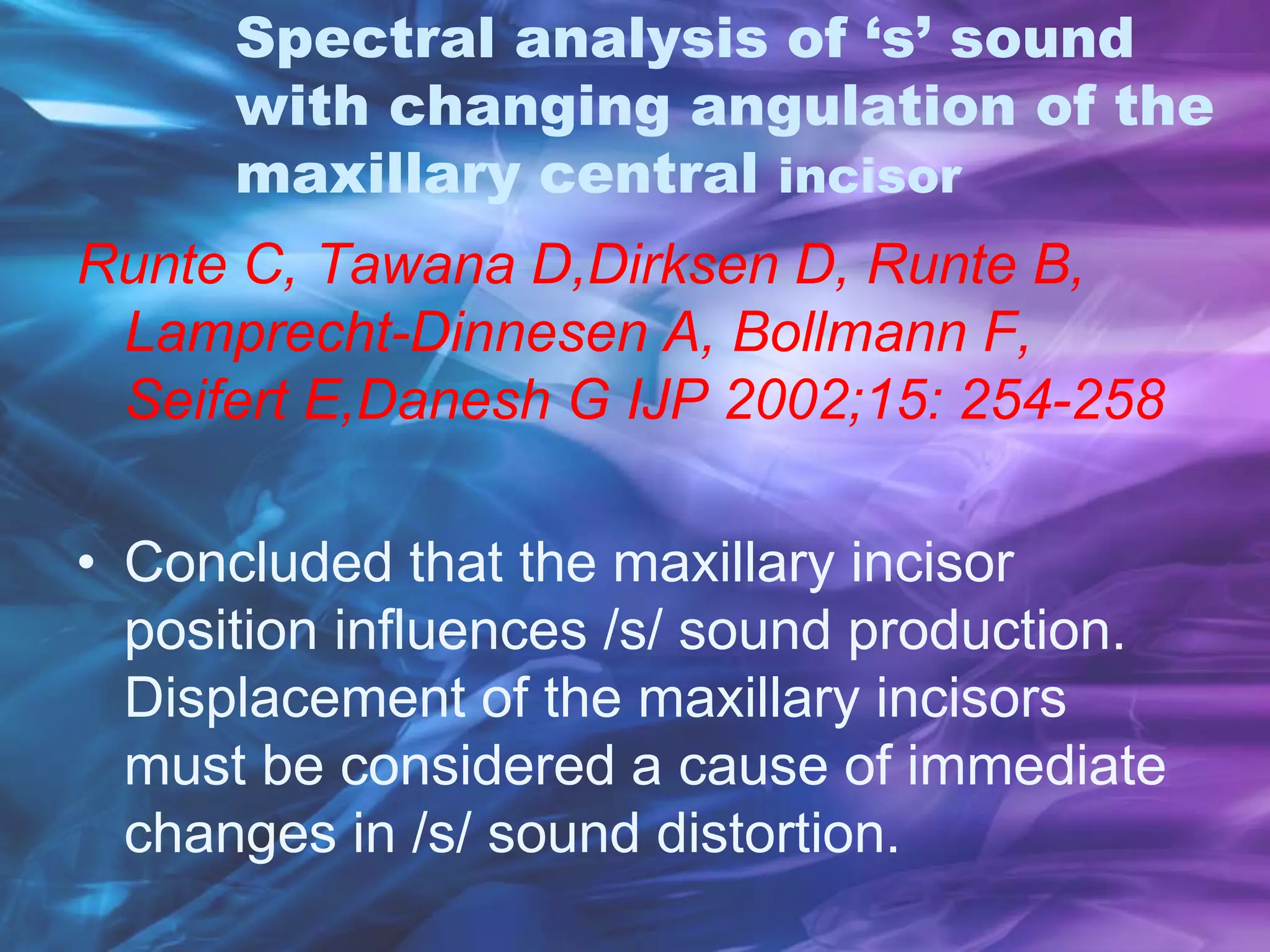 Spectral analysis of ‘s’ sound
with changing angulation of the
maxillary central incisor
Runte C, Tawana D,Dirksen D, Runte B,
Lamprecht-Dinnesen A, Bollmann F,
Seifert E,Danesh G IJP 2002;15: 254-258
• Concluded that the maxillary incisor
position influences /s/ sound production.
Displacement of the maxillary incisors
must be considered a cause of immediate
changes in /s/ sound distortion.
 