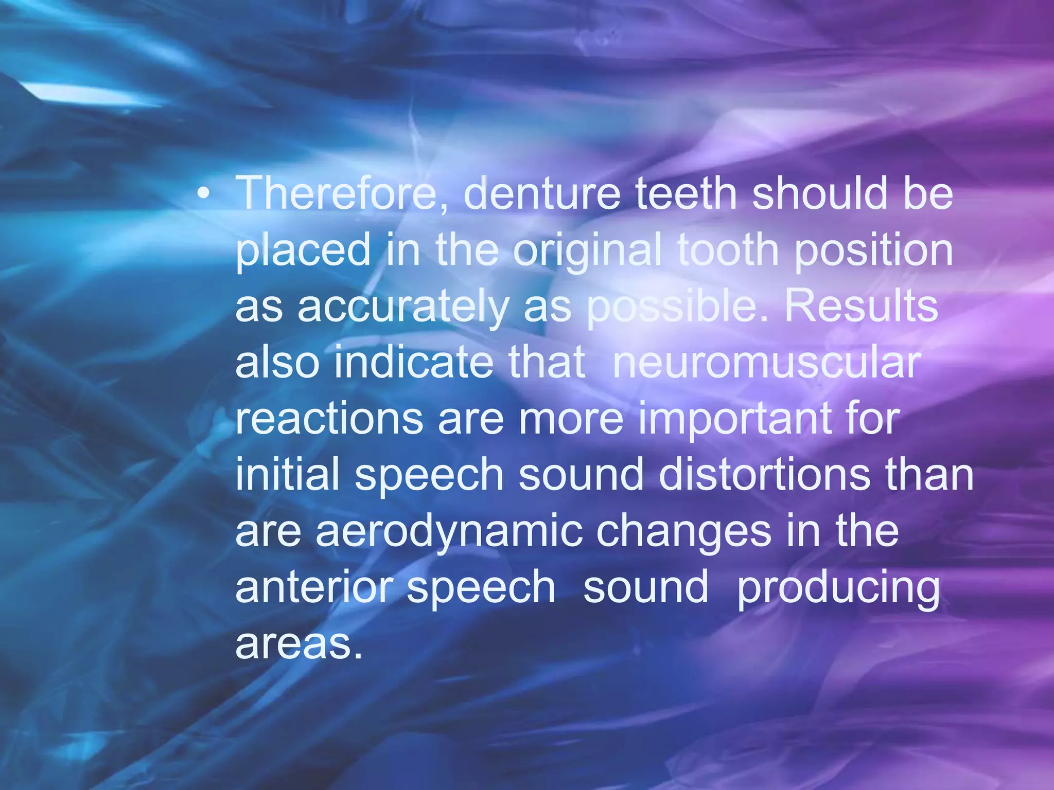 • Therefore, denture teeth should be
placed in the original tooth position
as accurately as possible. Results
also indicate that neuromuscular
reactions are more important for
initial speech sound distortions than
are aerodynamic changes in the
anterior speech sound producing
areas.
 