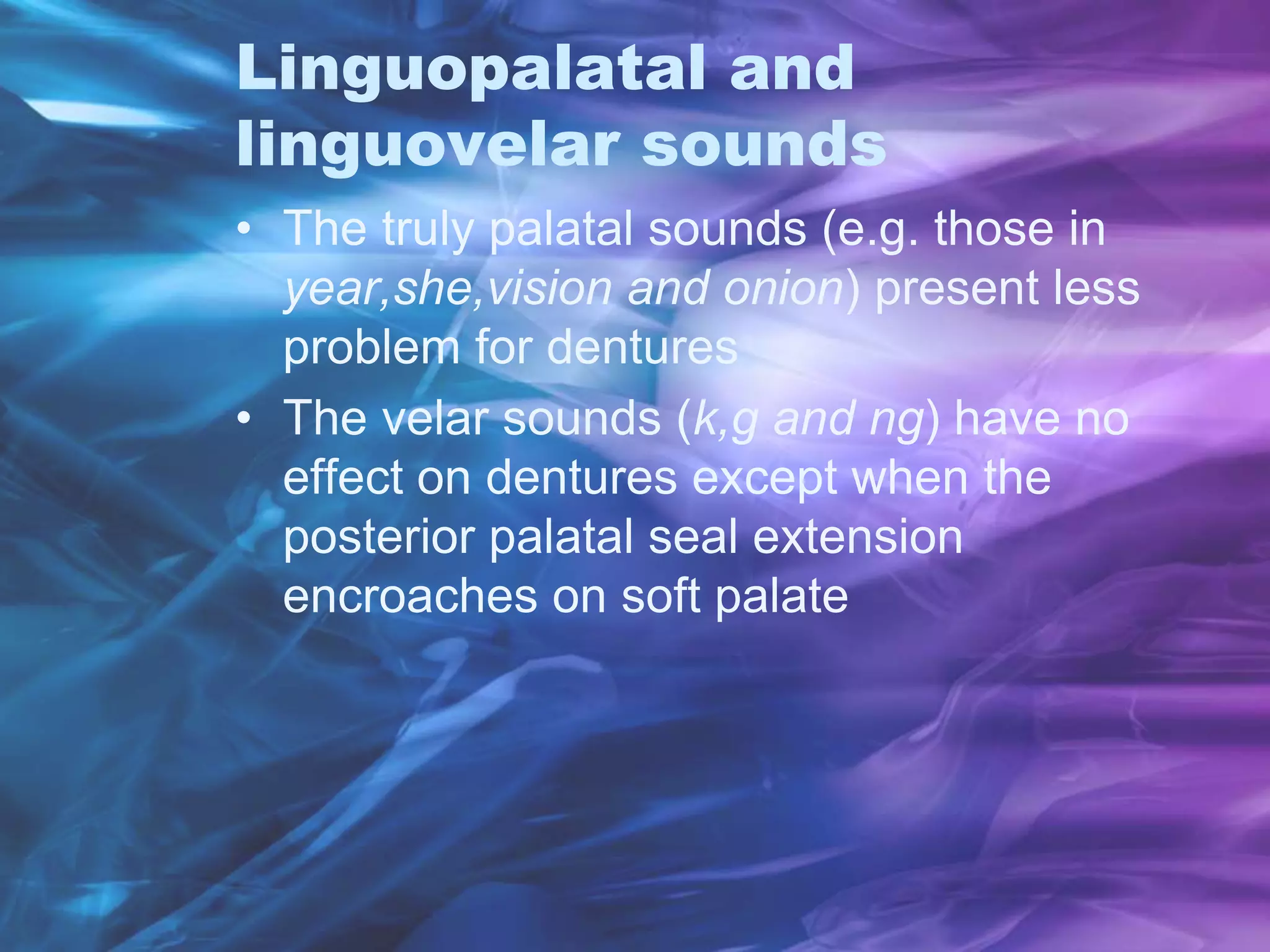 Linguopalatal and
linguovelar sounds
• The truly palatal sounds (e.g. those in
year,she,vision and onion) present less
problem for dentures
• The velar sounds (k,g and ng) have no
effect on dentures except when the
posterior palatal seal extension
encroaches on soft palate
 