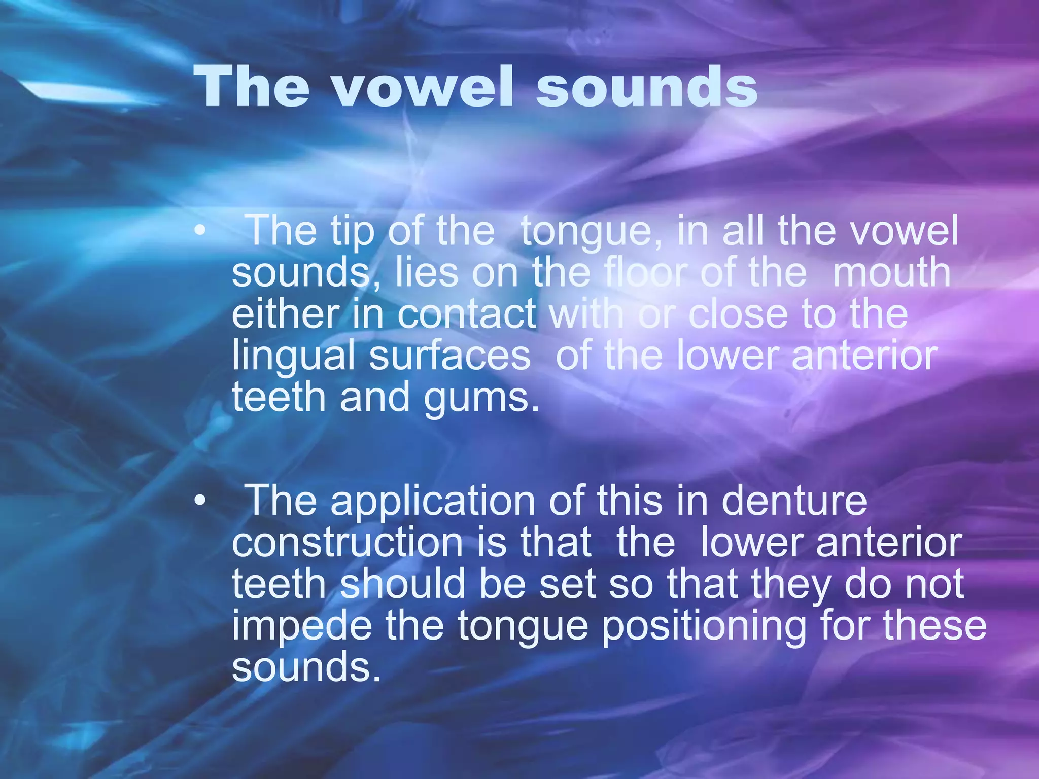 The vowel sounds
• The tip of the tongue, in all the vowel
sounds, lies on the floor of the mouth
either in contact with or close to the
lingual surfaces of the lower anterior
teeth and gums.
• The application of this in denture
construction is that the lower anterior
teeth should be set so that they do not
impede the tongue positioning for these
sounds.
 