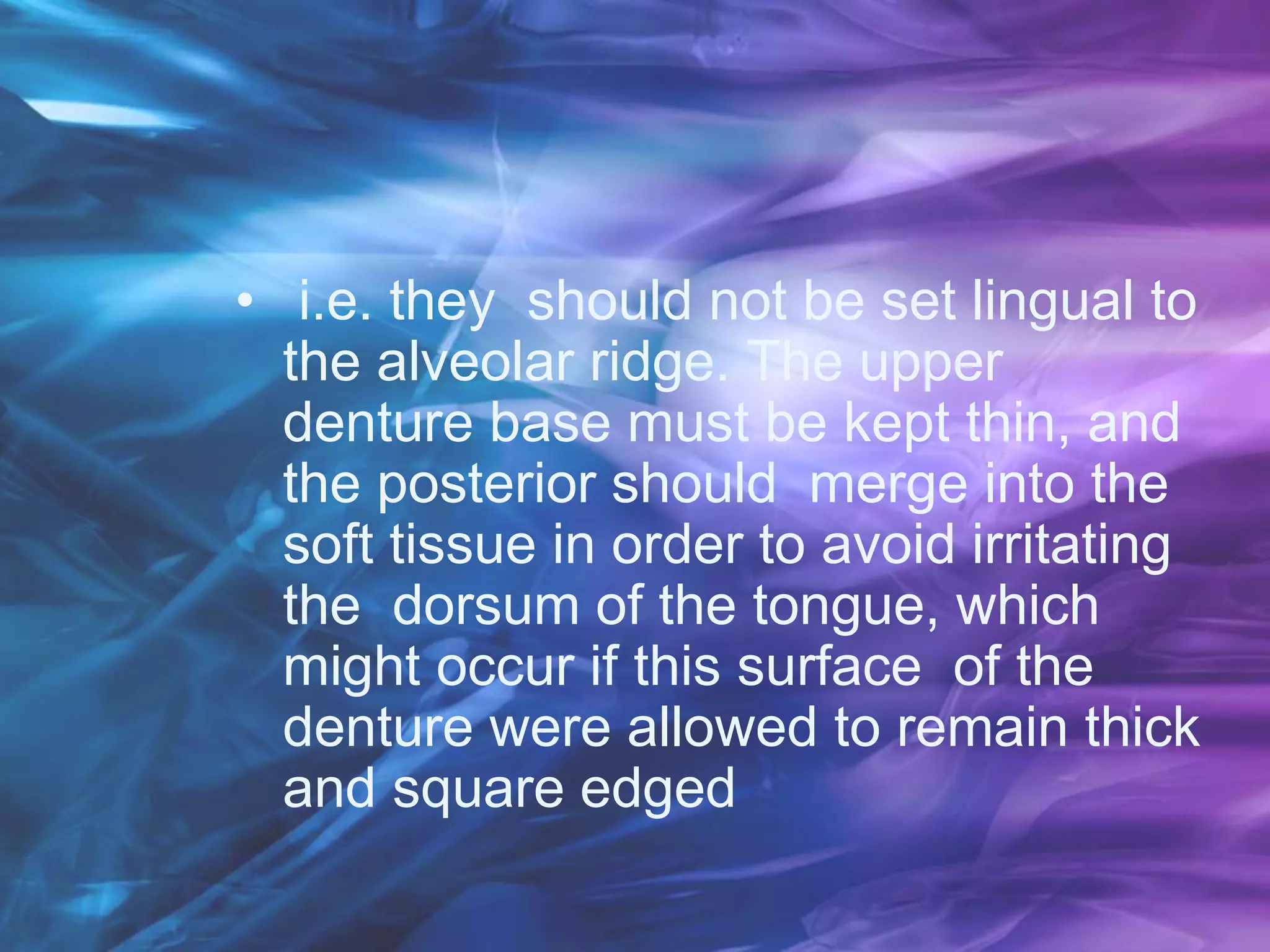 • i.e. they should not be set lingual to
the alveolar ridge. The upper
denture base must be kept thin, and
the posterior should merge into the
soft tissue in order to avoid irritating
the dorsum of the tongue, which
might occur if this surface of the
denture were allowed to remain thick
and square edged
 