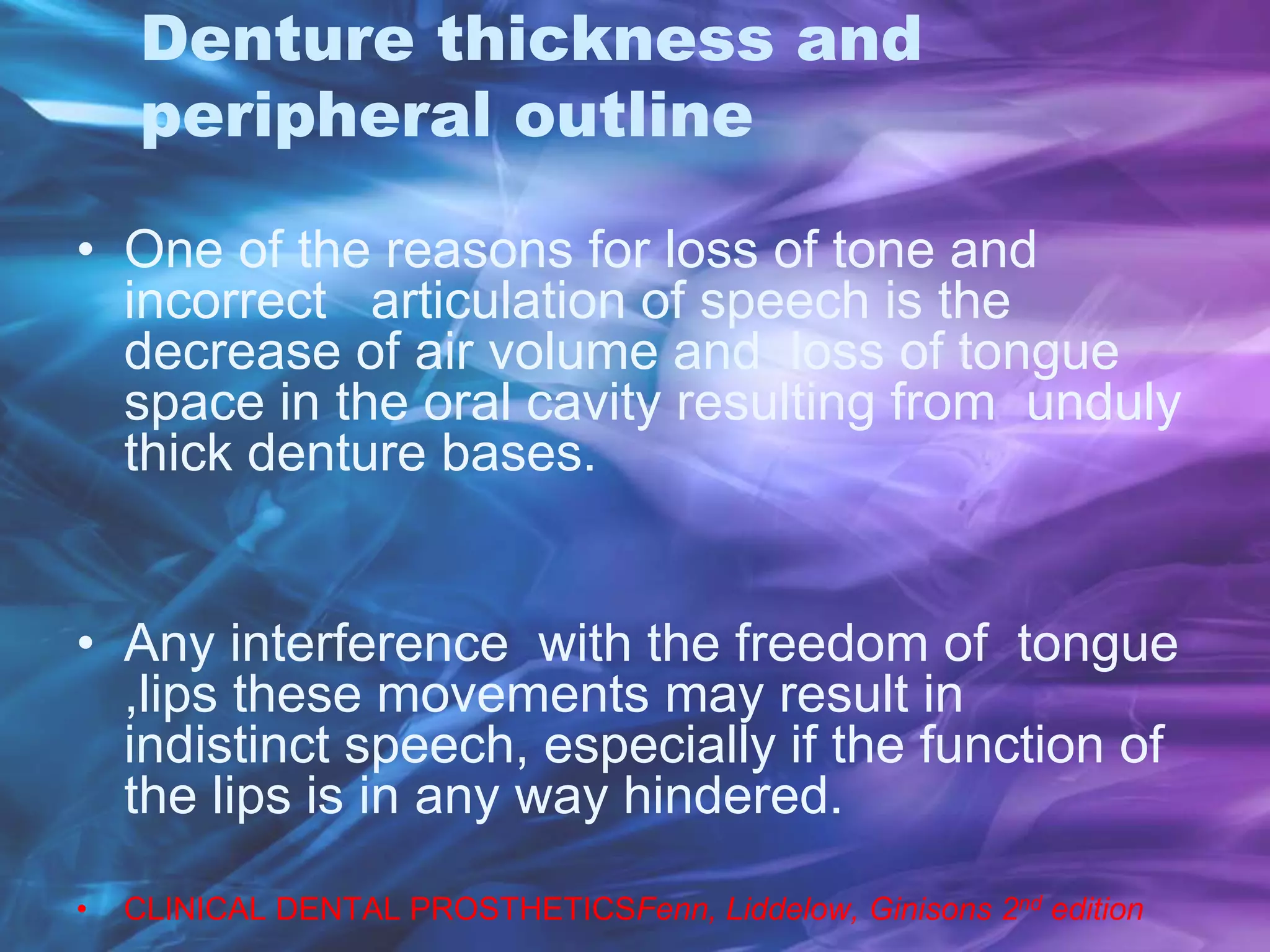 Denture thickness and
peripheral outline
• One of the reasons for loss of tone and
incorrect articulation of speech is the
decrease of air volume and loss of tongue
space in the oral cavity resulting from unduly
thick denture bases.
• Any interference with the freedom of tongue
,lips these movements may result in
indistinct speech, especially if the function of
the lips is in any way hindered.
• CLINICAL DENTAL PROSTHETICSFenn, Liddelow, Ginisons 2nd edition
 