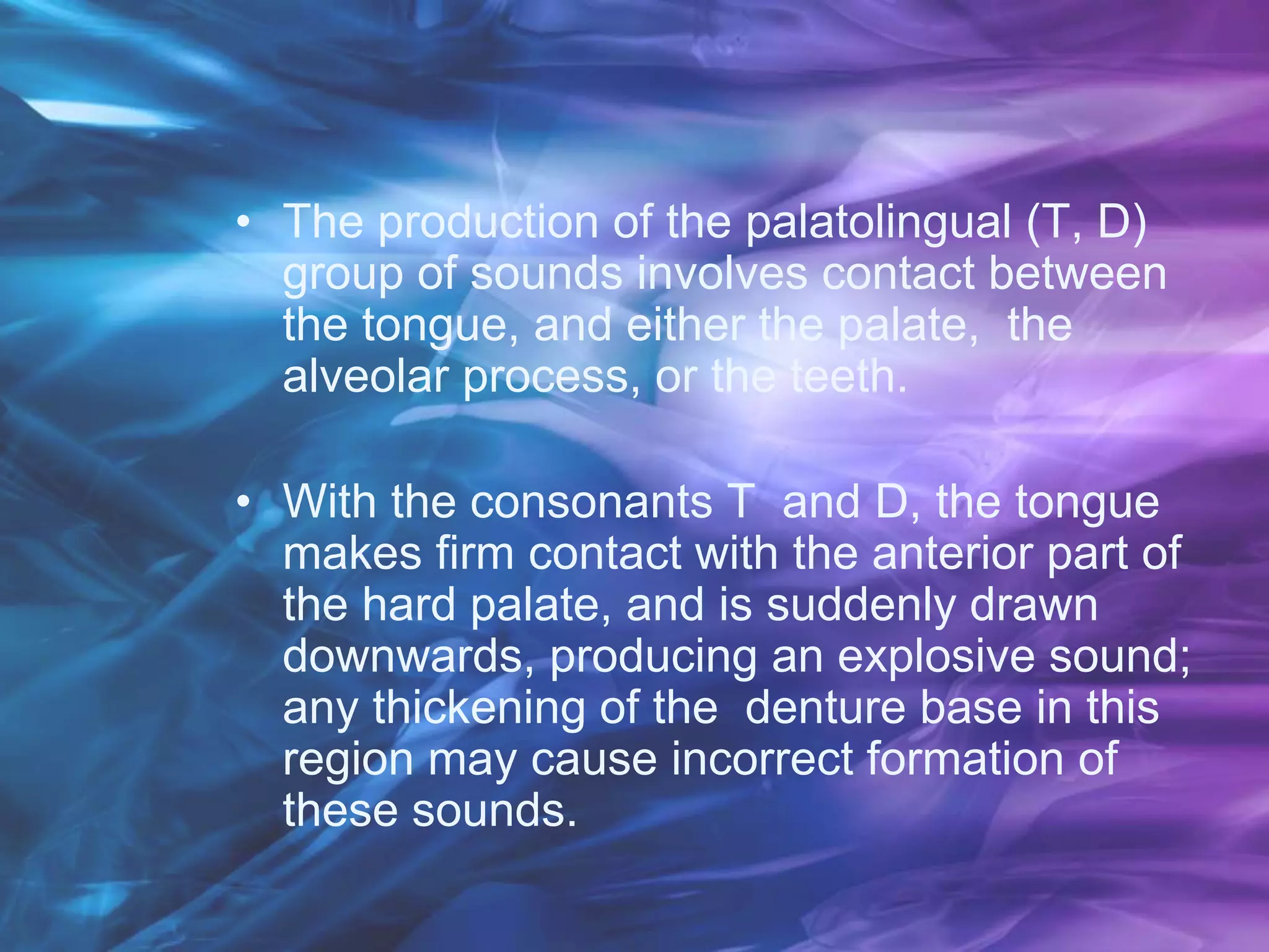 • The production of the palatolingual (T, D)
group of sounds involves contact between
the tongue, and either the palate, the
alveolar process, or the teeth.
• With the consonants T and D, the tongue
makes firm contact with the anterior part of
the hard palate, and is suddenly drawn
downwards, producing an explosive sound;
any thickening of the denture base in this
region may cause incorrect formation of
these sounds.
 