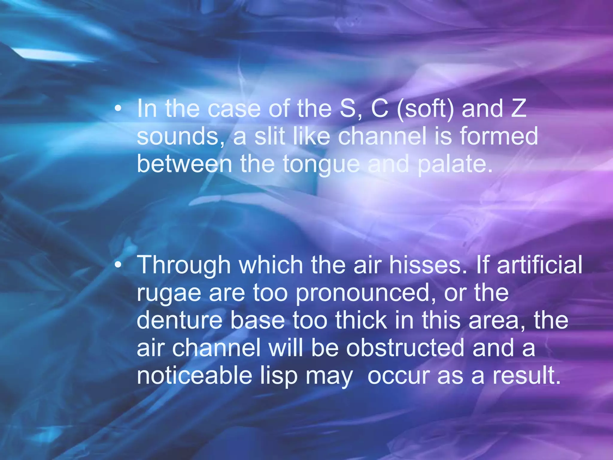 • In the case of the S, C (soft) and Z
sounds, a slit like channel is formed
between the tongue and palate.
• Through which the air hisses. If artificial
rugae are too pronounced, or the
denture base too thick in this area, the
air channel will be obstructed and a
noticeable lisp may occur as a result.
 