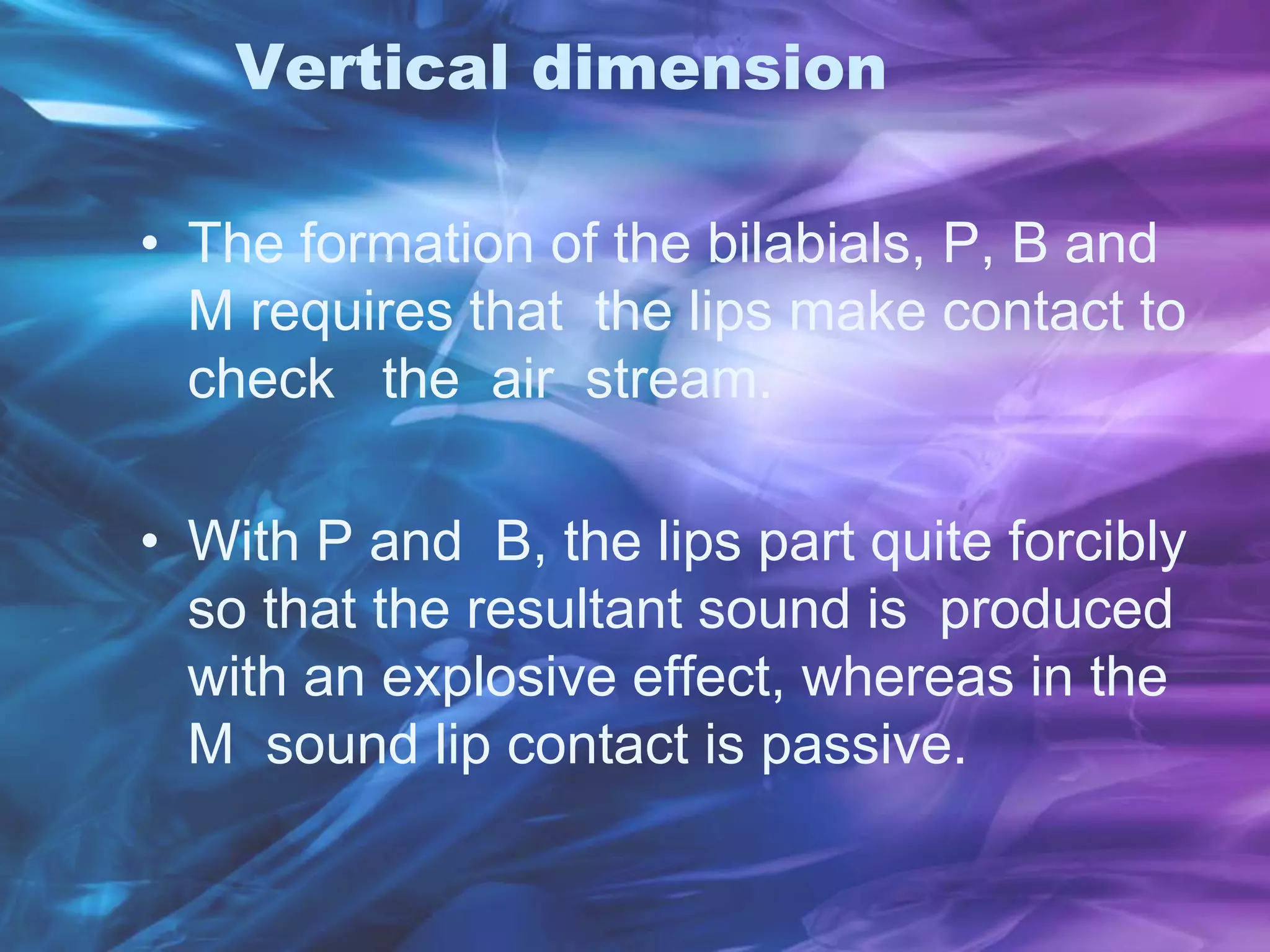 Vertical dimension
• The formation of the bilabials, P, B and
M requires that the lips make contact to
check the air stream.
• With P and B, the lips part quite forcibly
so that the resultant sound is produced
with an explosive effect, whereas in the
M sound lip contact is passive.
 