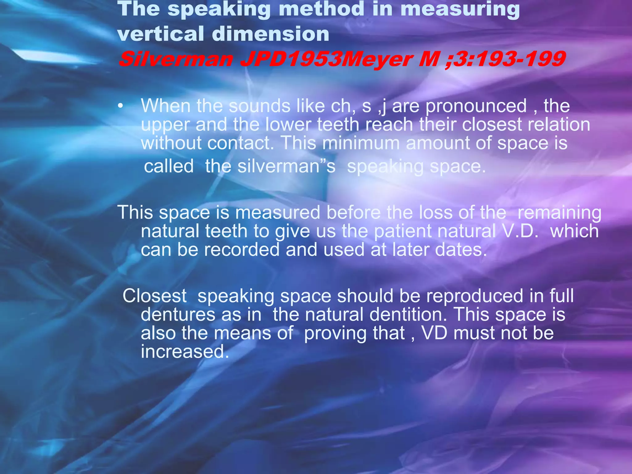 The speaking method in measuring
vertical dimension
Silverman JPD1953Meyer M ;3:193-199
• When the sounds like ch, s ,j are pronounced , the
upper and the lower teeth reach their closest relation
without contact. This minimum amount of space is
called the silverman”s speaking space.
This space is measured before the loss of the remaining
natural teeth to give us the patient natural V.D. which
can be recorded and used at later dates.
Closest speaking space should be reproduced in full
dentures as in the natural dentition. This space is
also the means of proving that , VD must not be
increased.
 
