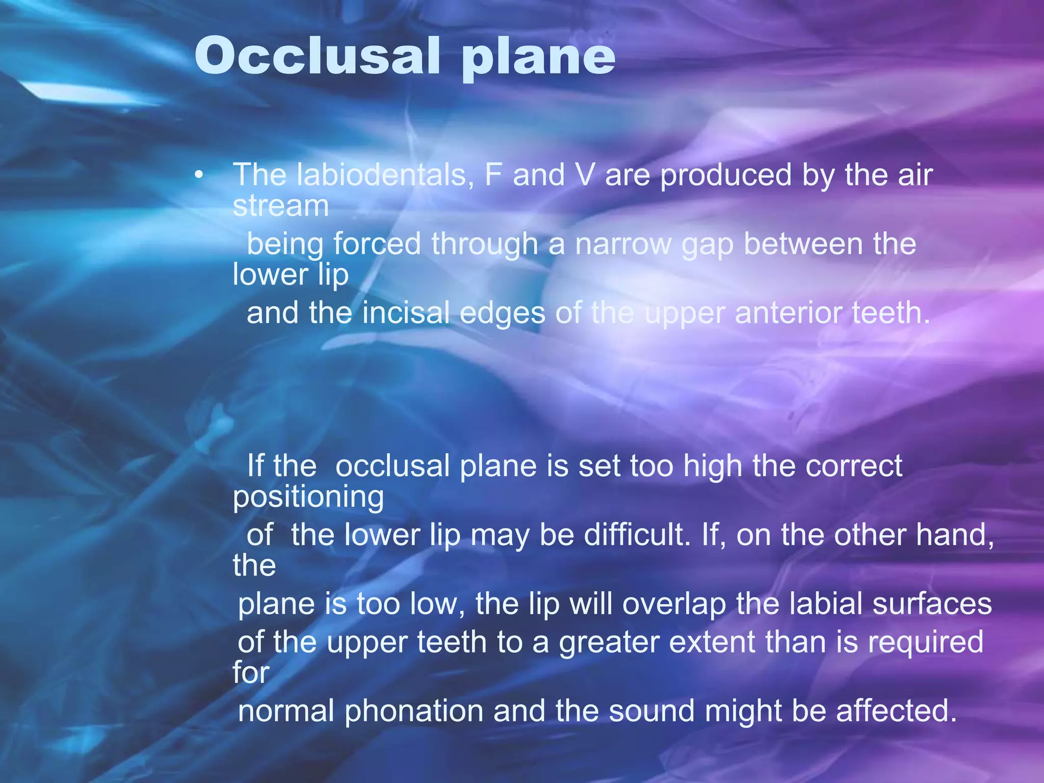 Occlusal plane
• The labiodentals, F and V are produced by the air
stream
being forced through a narrow gap between the
lower lip
and the incisal edges of the upper anterior teeth.
If the occlusal plane is set too high the correct
positioning
of the lower lip may be difficult. If, on the other hand,
the
plane is too low, the lip will overlap the labial surfaces
of the upper teeth to a greater extent than is required
for
normal phonation and the sound might be affected.
 