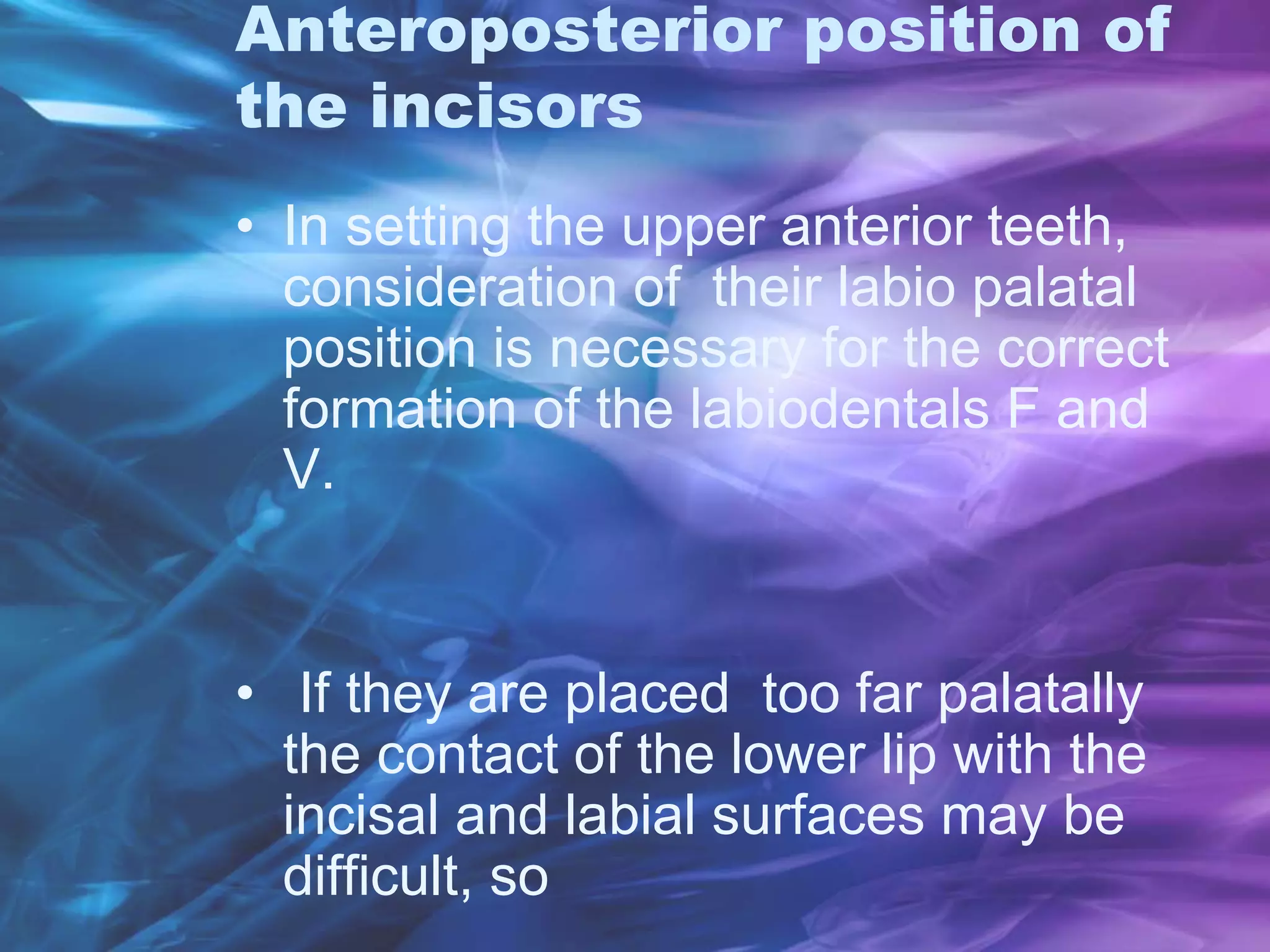Anteroposterior position of
the incisors
• In setting the upper anterior teeth,
consideration of their labio palatal
position is necessary for the correct
formation of the labiodentals F and
V.
• If they are placed too far palatally
the contact of the lower lip with the
incisal and labial surfaces may be
difficult, so
 