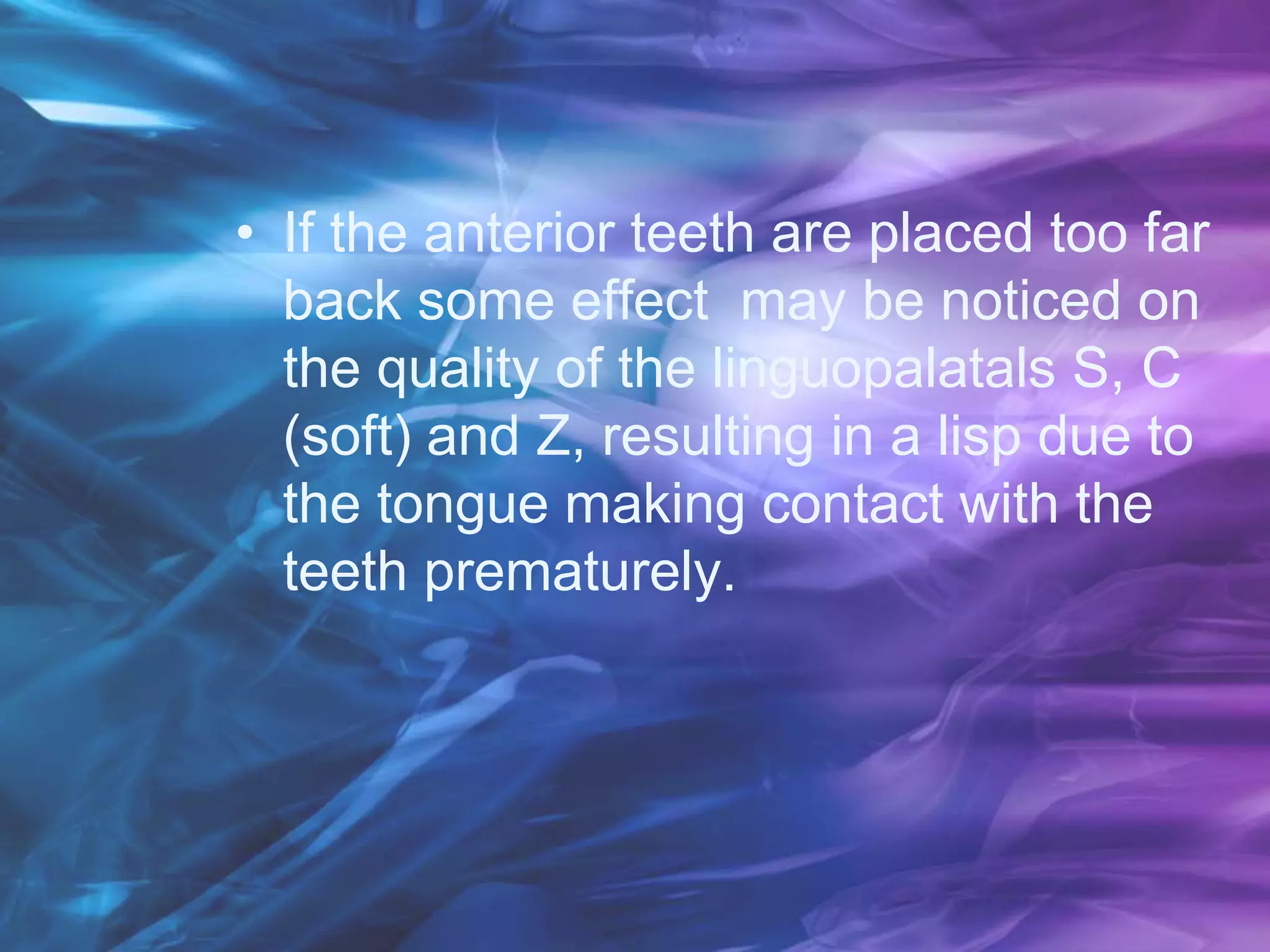 • If the anterior teeth are placed too far
back some effect may be noticed on
the quality of the linguopalatals S, C
(soft) and Z, resulting in a lisp due to
the tongue making contact with the
teeth prematurely.
 