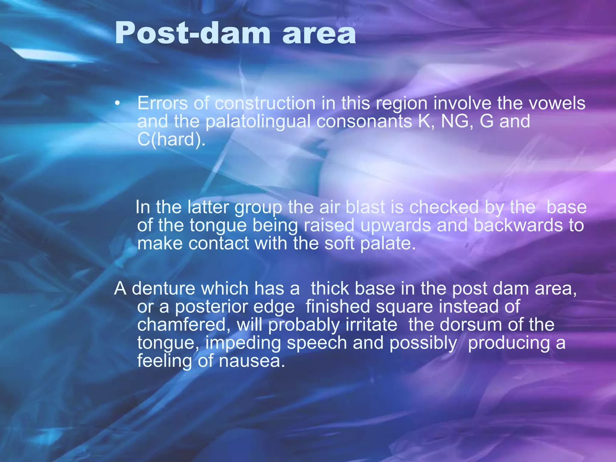 Post-dam area
• Errors of construction in this region involve the vowels
and the palatolingual consonants K, NG, G and
C(hard).
In the latter group the air blast is checked by the base
of the tongue being raised upwards and backwards to
make contact with the soft palate.
A denture which has a thick base in the post dam area,
or a posterior edge finished square instead of
chamfered, will probably irritate the dorsum of the
tongue, impeding speech and possibly producing a
feeling of nausea.
 