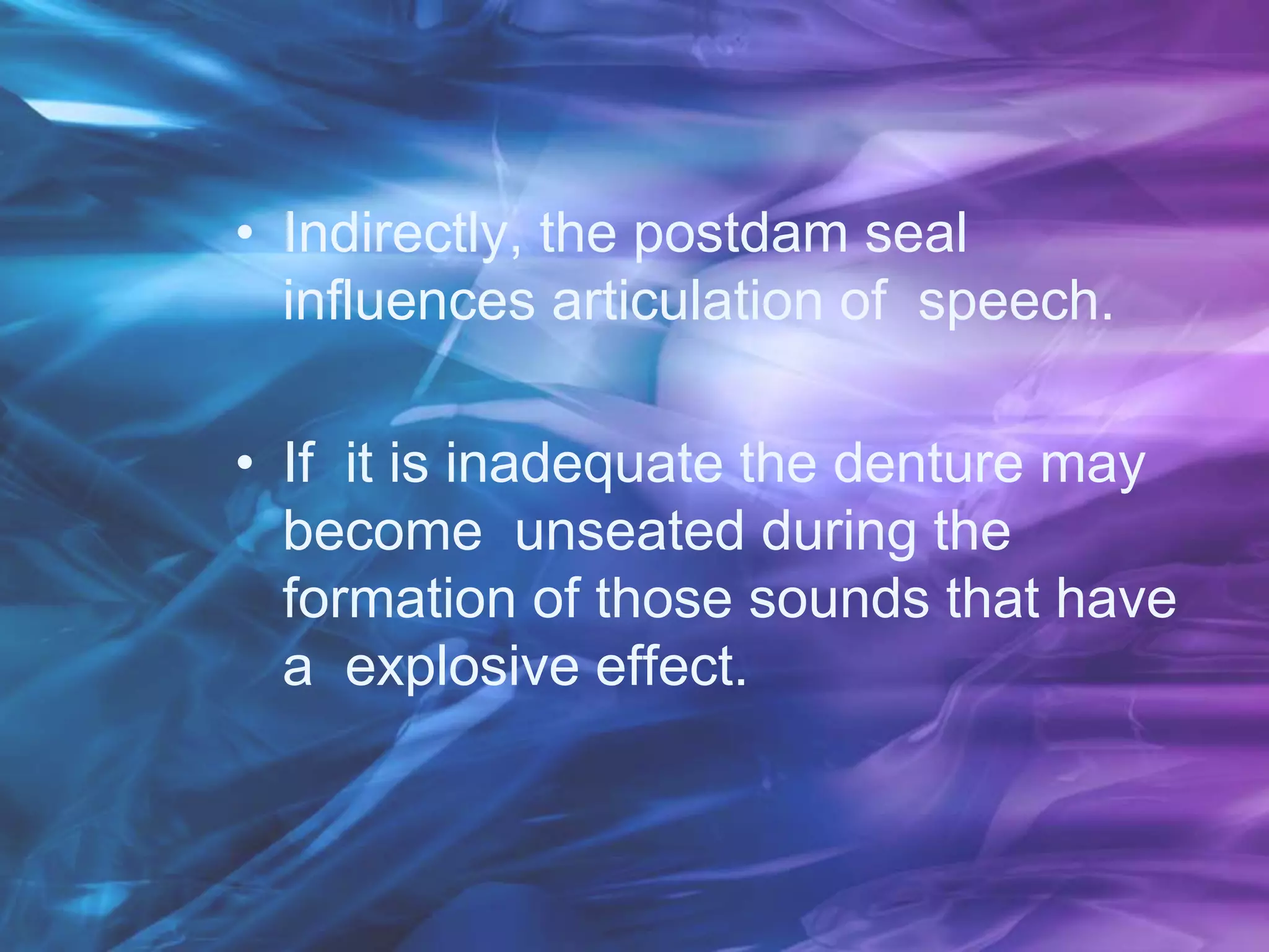 • Indirectly, the postdam seal
influences articulation of speech.
• If it is inadequate the denture may
become unseated during the
formation of those sounds that have
a explosive effect.
 