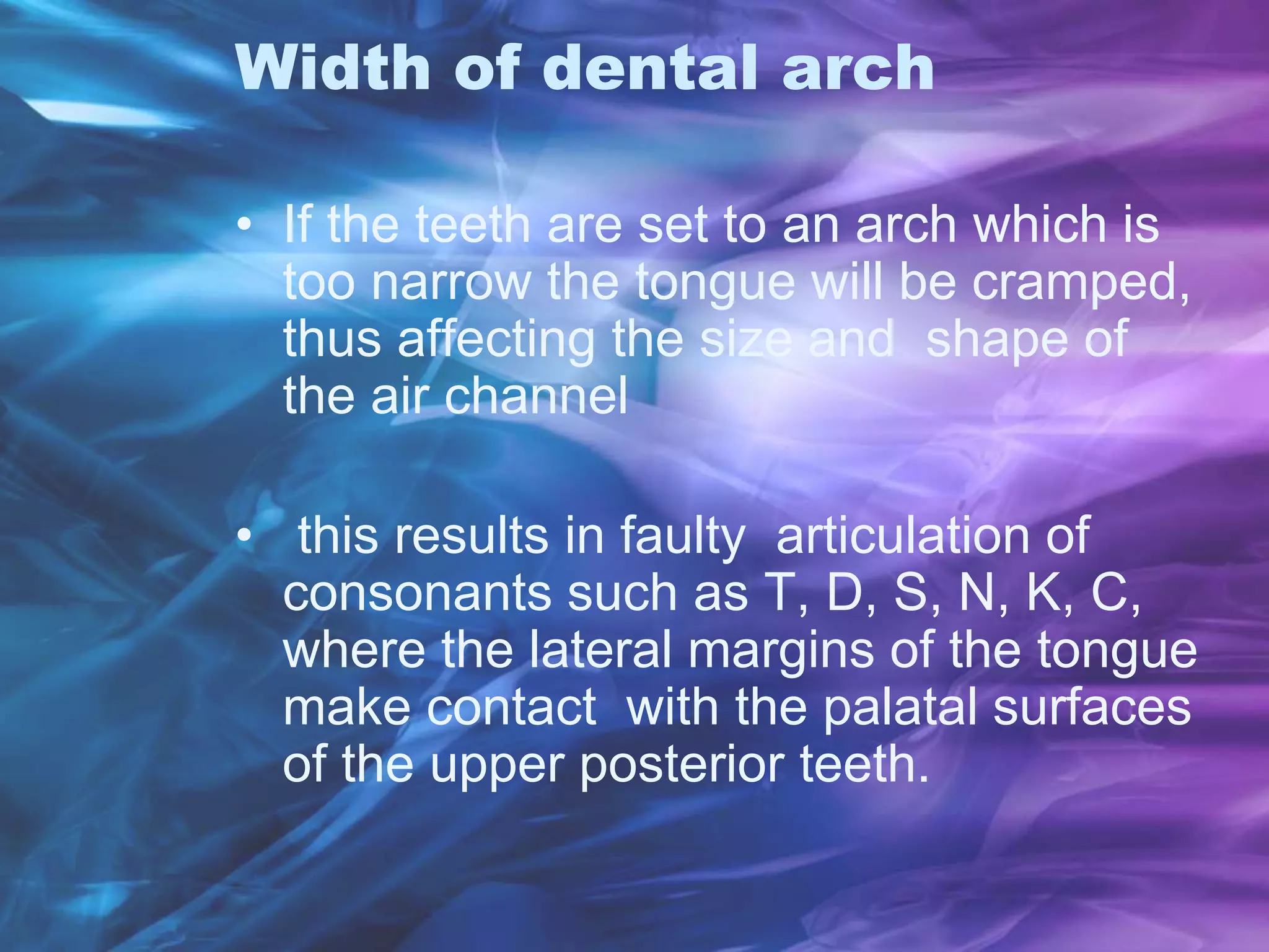 Width of dental arch
• If the teeth are set to an arch which is
too narrow the tongue will be cramped,
thus affecting the size and shape of
the air channel
• this results in faulty articulation of
consonants such as T, D, S, N, K, C,
where the lateral margins of the tongue
make contact with the palatal surfaces
of the upper posterior teeth.
 