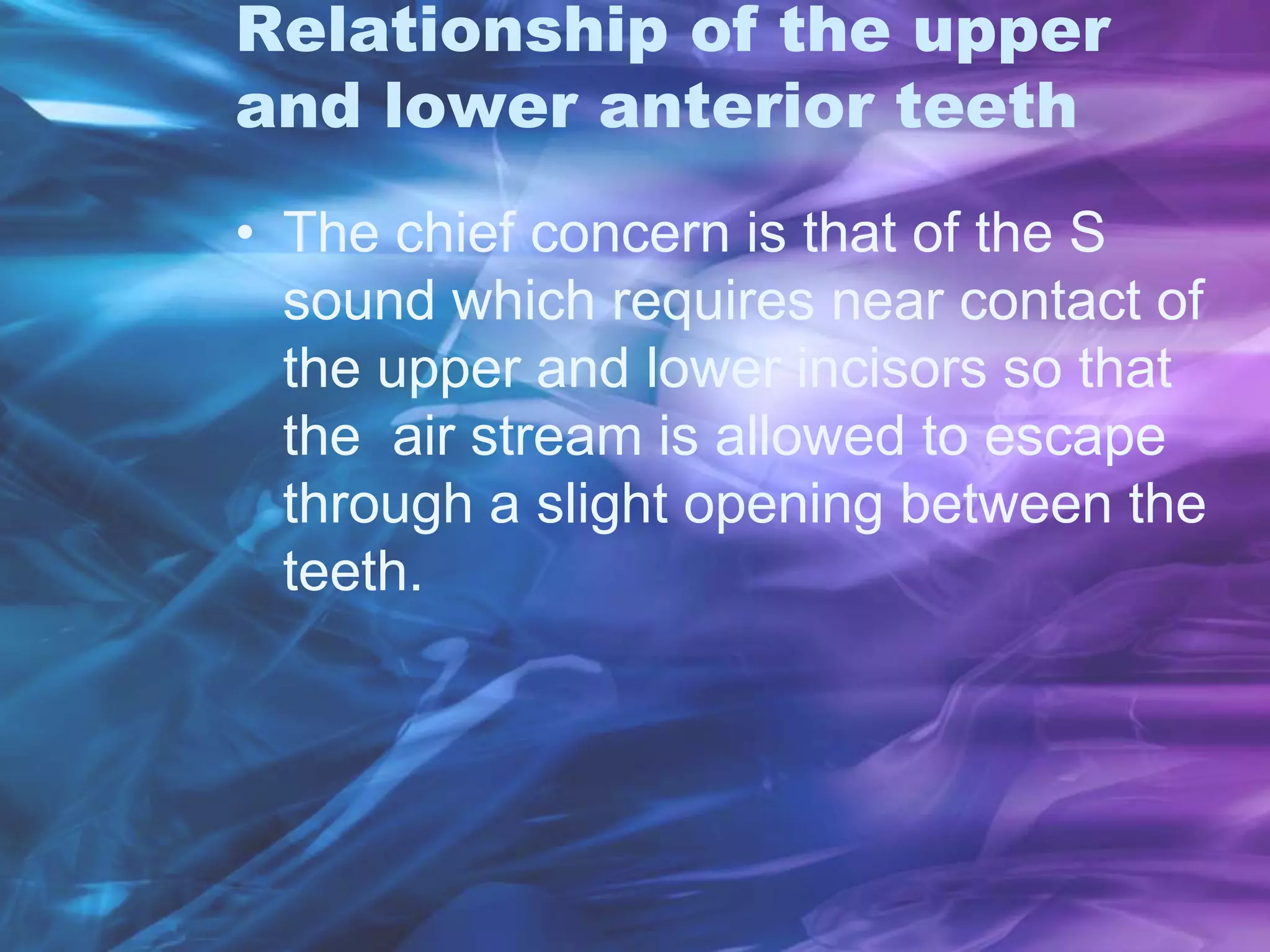 Relationship of the upper
and lower anterior teeth
• The chief concern is that of the S
sound which requires near contact of
the upper and lower incisors so that
the air stream is allowed to escape
through a slight opening between the
teeth.
 