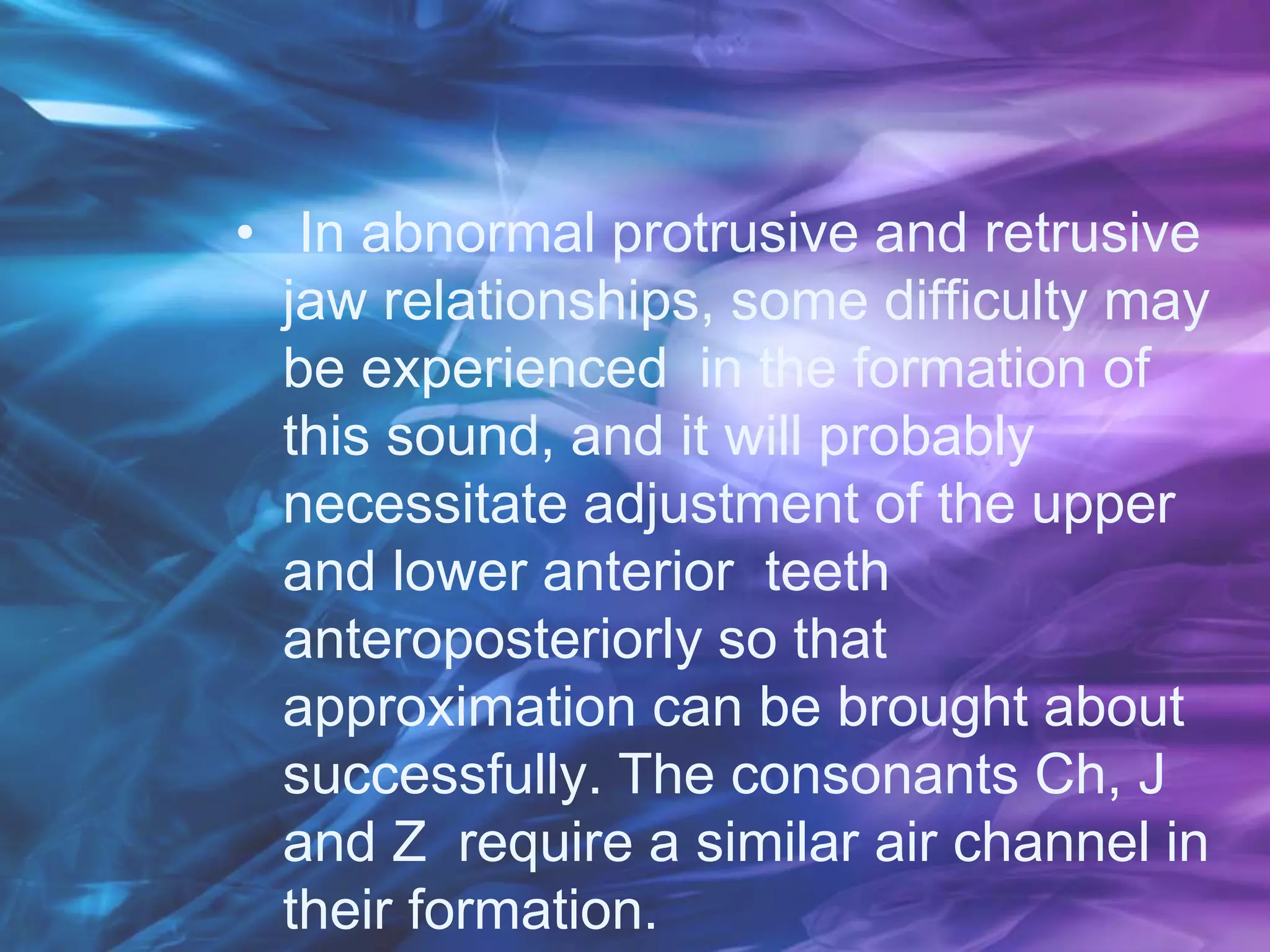 • In abnormal protrusive and retrusive
jaw relationships, some difficulty may
be experienced in the formation of
this sound, and it will probably
necessitate adjustment of the upper
and lower anterior teeth
anteroposteriorly so that
approximation can be brought about
successfully. The consonants Ch, J
and Z require a similar air channel in
their formation.
 