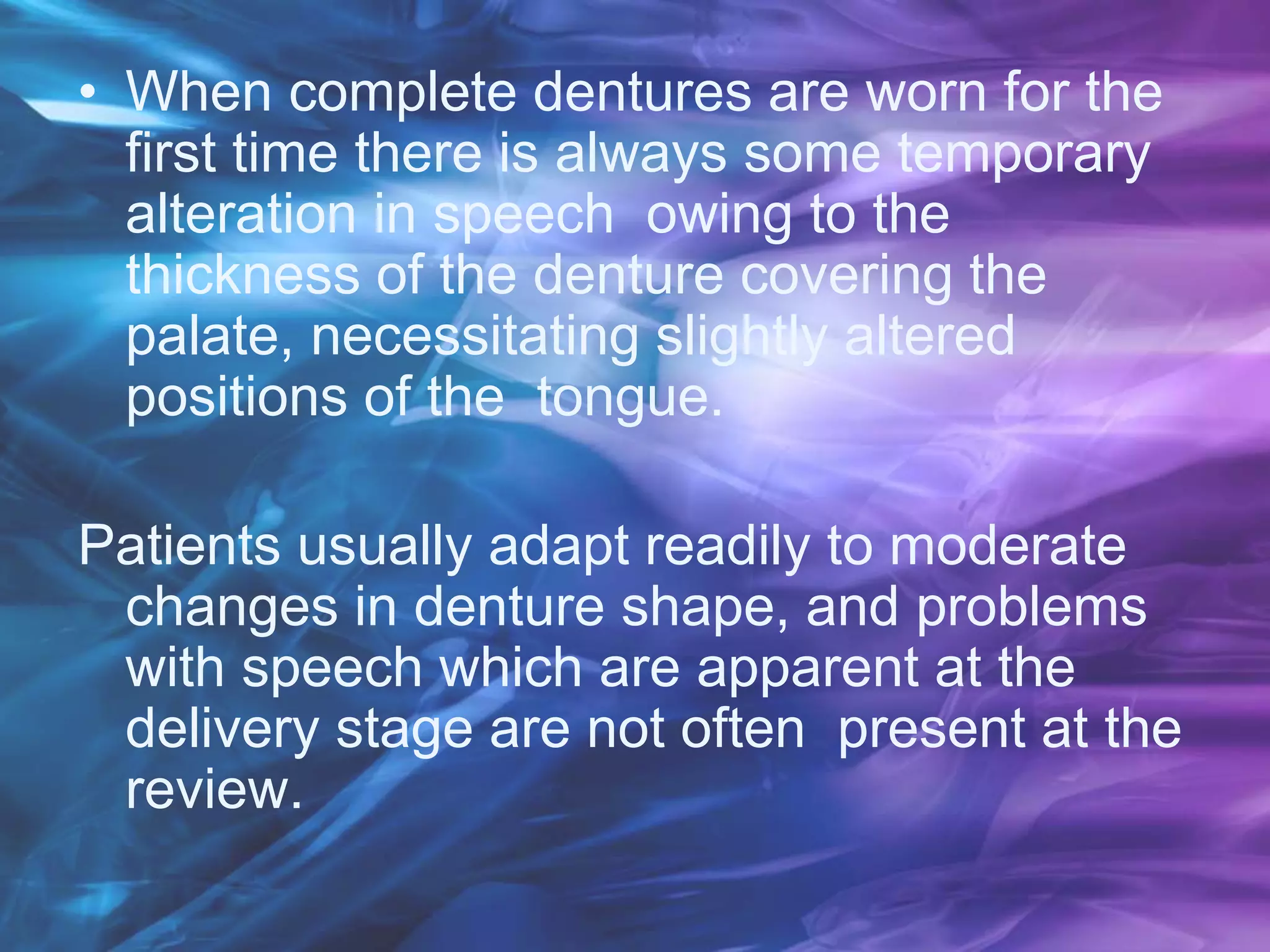 • When complete dentures are worn for the
first time there is always some temporary
alteration in speech owing to the
thickness of the denture covering the
palate, necessitating slightly altered
positions of the tongue.
Patients usually adapt readily to moderate
changes in denture shape, and problems
with speech which are apparent at the
delivery stage are not often present at the
review.
 