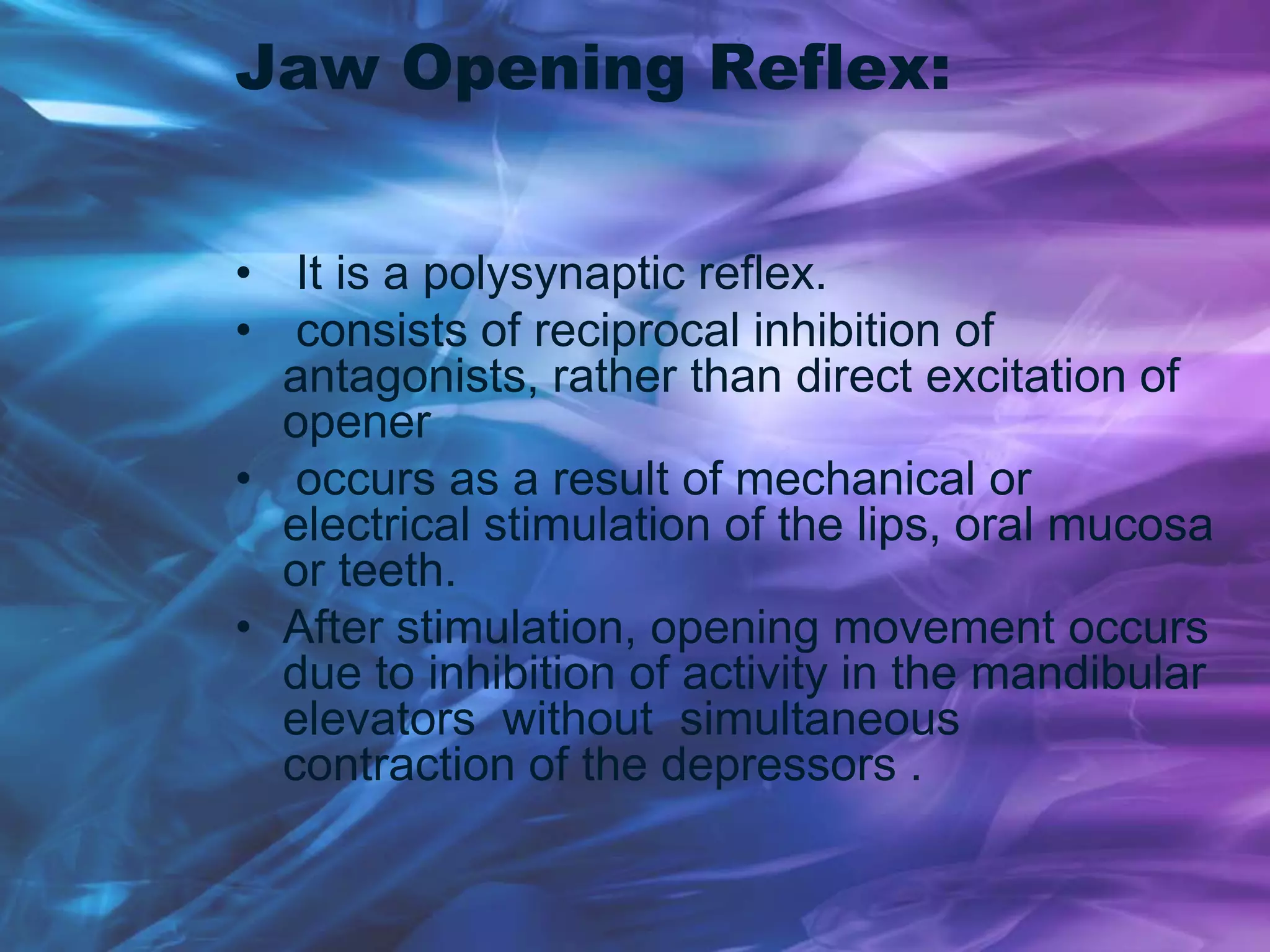 Jaw Opening Reflex:
• It is a polysynaptic reflex.
• consists of reciprocal inhibition of
antagonists, rather than direct excitation of
opener
• occurs as a result of mechanical or
electrical stimulation of the lips, oral mucosa
or teeth.
• After stimulation, opening movement occurs
due to inhibition of activity in the mandibular
elevators without simultaneous
contraction of the depressors .
 