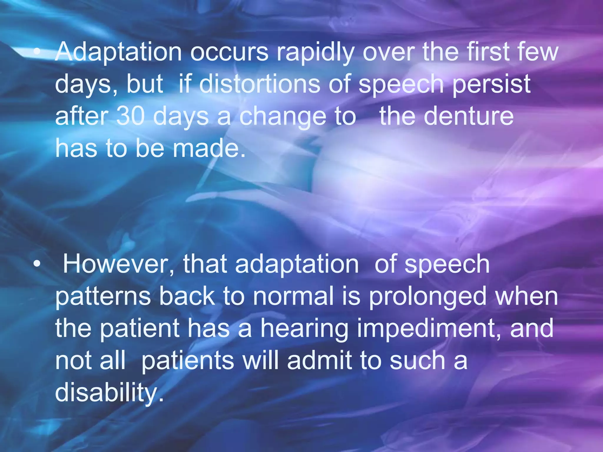 • Adaptation occurs rapidly over the first few
days, but if distortions of speech persist
after 30 days a change to the denture
has to be made.
• However, that adaptation of speech
patterns back to normal is prolonged when
the patient has a hearing impediment, and
not all patients will admit to such a
disability.
 