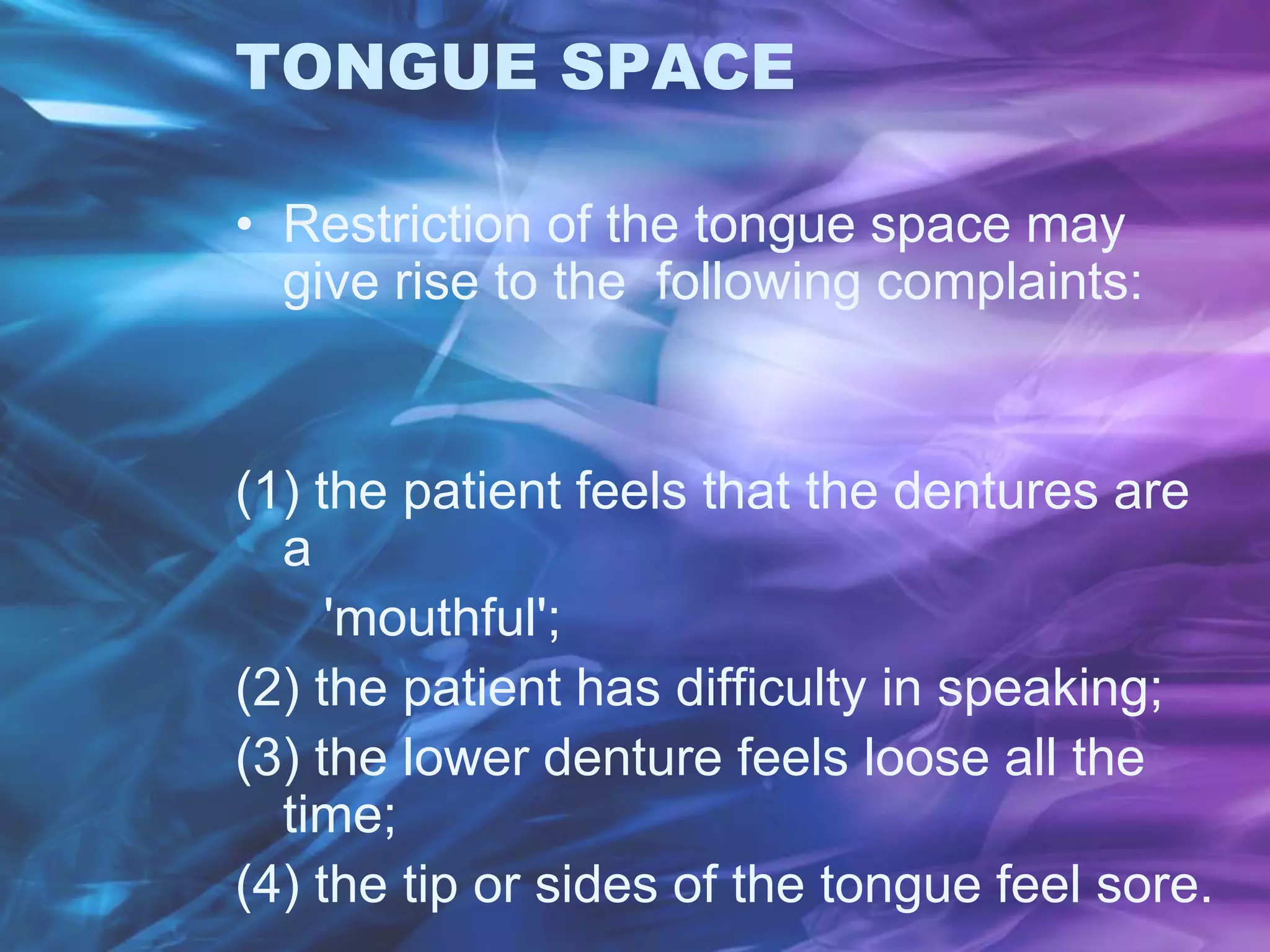 TONGUE SPACE
• Restriction of the tongue space may
give rise to the following complaints:
(1) the patient feels that the dentures are
a
'mouthful';
(2) the patient has difficulty in speaking;
(3) the lower denture feels loose all the
time;
(4) the tip or sides of the tongue feel sore.
 
