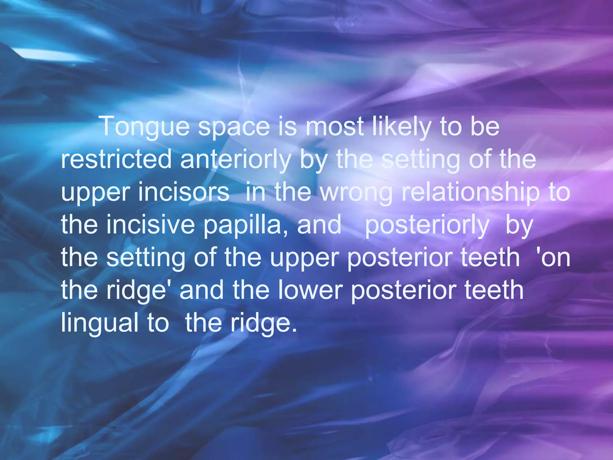 Tongue space is most likely to be
restricted anteriorly by the setting of the
upper incisors in the wrong relationship to
the incisive papilla, and posteriorly by
the setting of the upper posterior teeth 'on
the ridge' and the lower posterior teeth
lingual to the ridge.
 