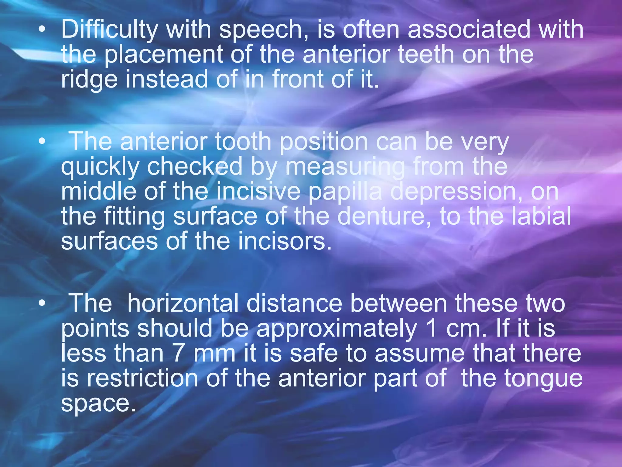 • Difficulty with speech, is often associated with
the placement of the anterior teeth on the
ridge instead of in front of it.
• The anterior tooth position can be very
quickly checked by measuring from the
middle of the incisive papilla depression, on
the fitting surface of the denture, to the labial
surfaces of the incisors.
• The horizontal distance between these two
points should be approximately 1 cm. If it is
less than 7 mm it is safe to assume that there
is restriction of the anterior part of the tongue
space.
 