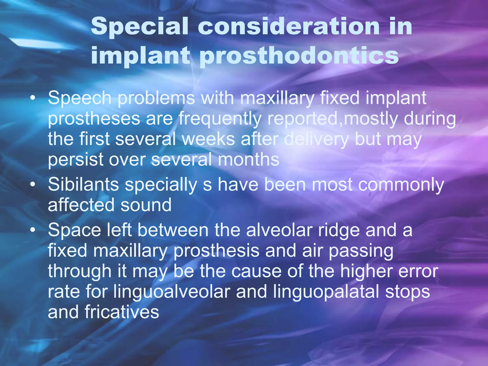 Special consideration in
implant prosthodontics
• Speech problems with maxillary fixed implant
prostheses are frequently reported,mostly during
the first several weeks after delivery but may
persist over several months
• Sibilants specially s have been most commonly
affected sound
• Space left between the alveolar ridge and a
fixed maxillary prosthesis and air passing
through it may be the cause of the higher error
rate for linguoalveolar and linguopalatal stops
and fricatives
 