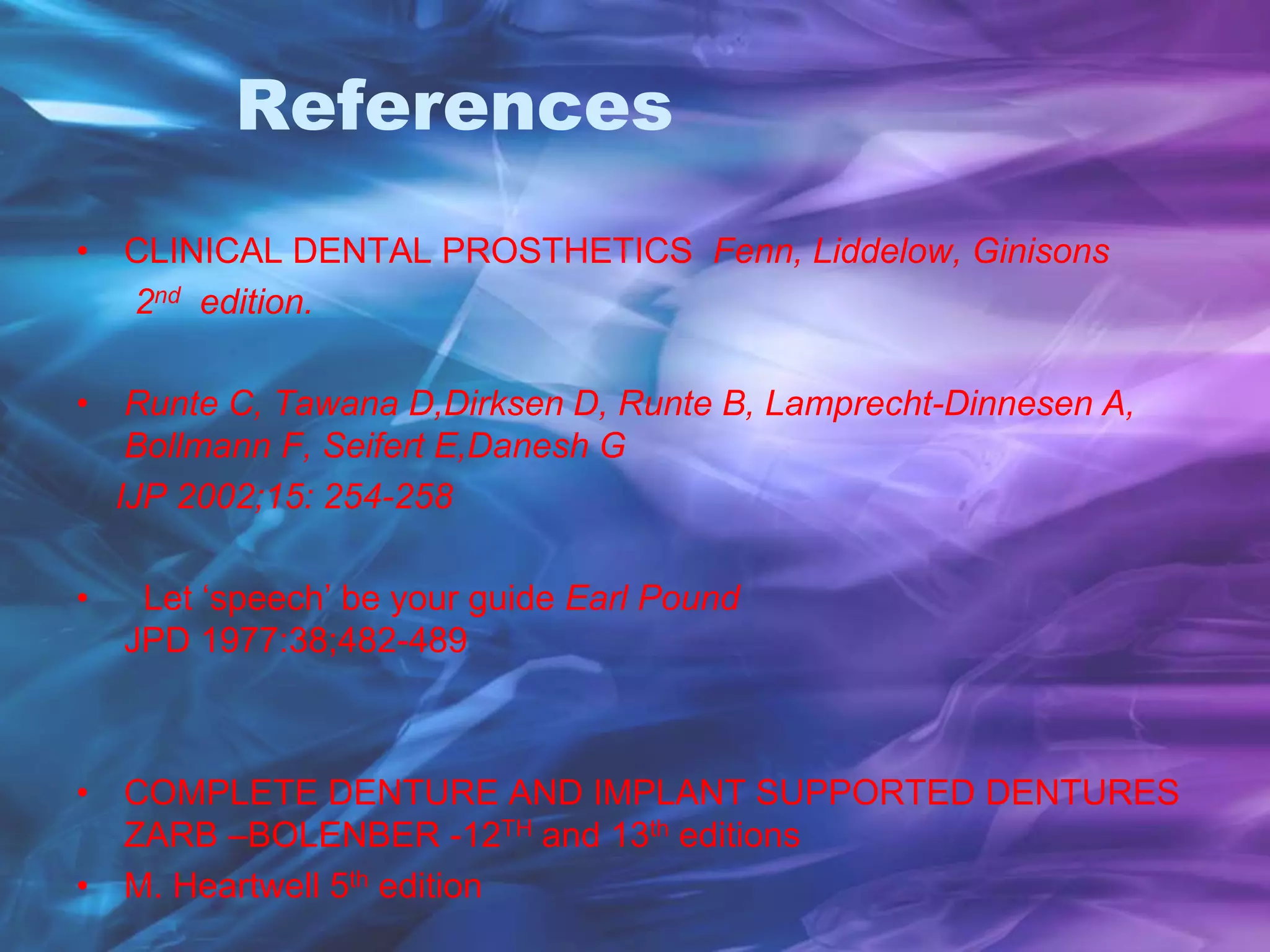 References
• CLINICAL DENTAL PROSTHETICS Fenn, Liddelow, Ginisons
2nd edition.
• Runte C, Tawana D,Dirksen D, Runte B, Lamprecht-Dinnesen A,
Bollmann F, Seifert E,Danesh G
IJP 2002;15: 254-258
• Let ‘speech’ be your guide Earl Pound
JPD 1977:38;482-489
• COMPLETE DENTURE AND IMPLANT SUPPORTED DENTURES
ZARB –BOLENBER -12TH and 13th editions
• M. Heartwell 5th edition
 