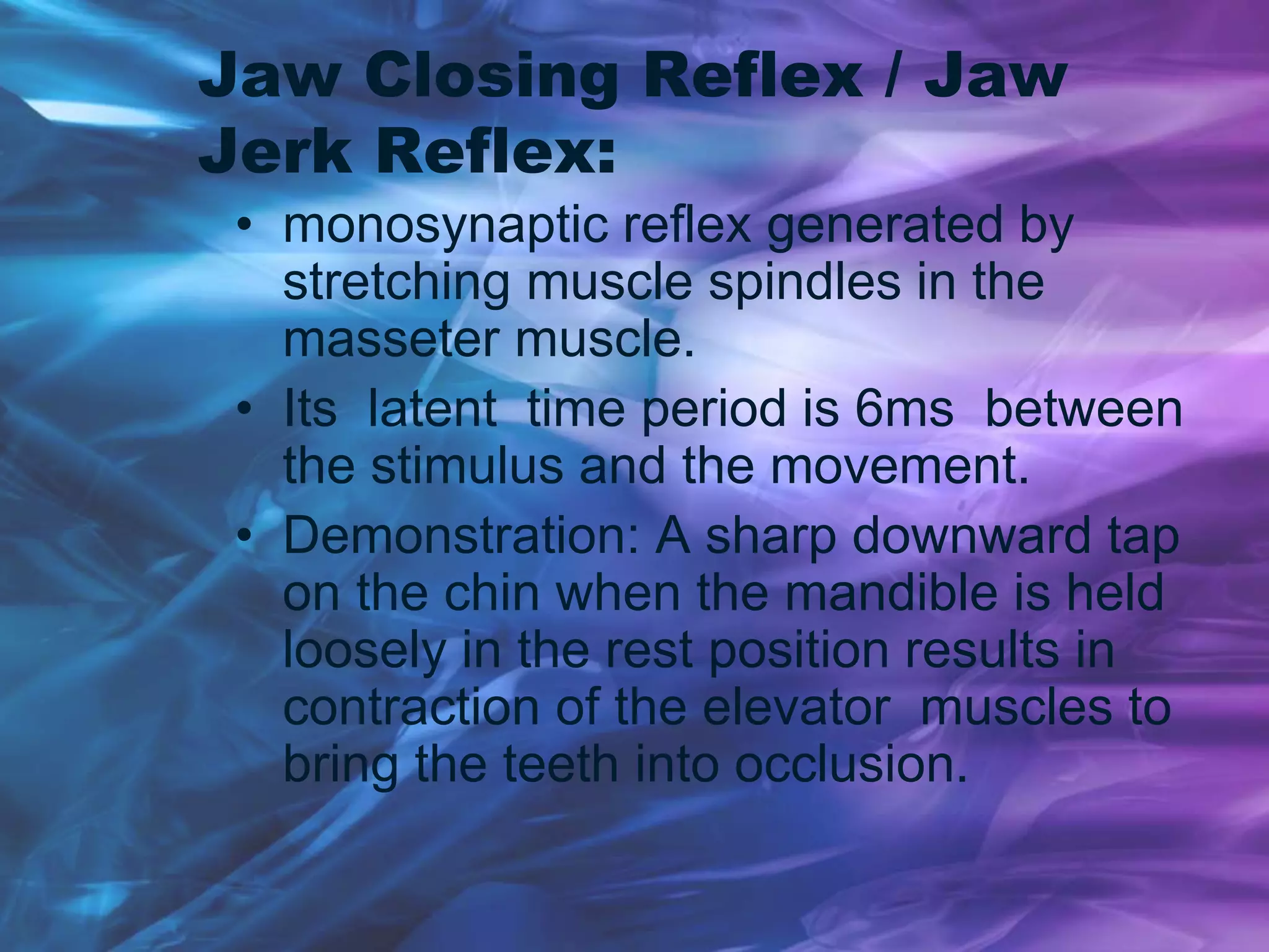 Jaw Closing Reflex / Jaw
Jerk Reflex:
• monosynaptic reflex generated by
stretching muscle spindles in the
masseter muscle.
• Its latent time period is 6ms between
the stimulus and the movement.
• Demonstration: A sharp downward tap
on the chin when the mandible is held
loosely in the rest position results in
contraction of the elevator muscles to
bring the teeth into occlusion.
 