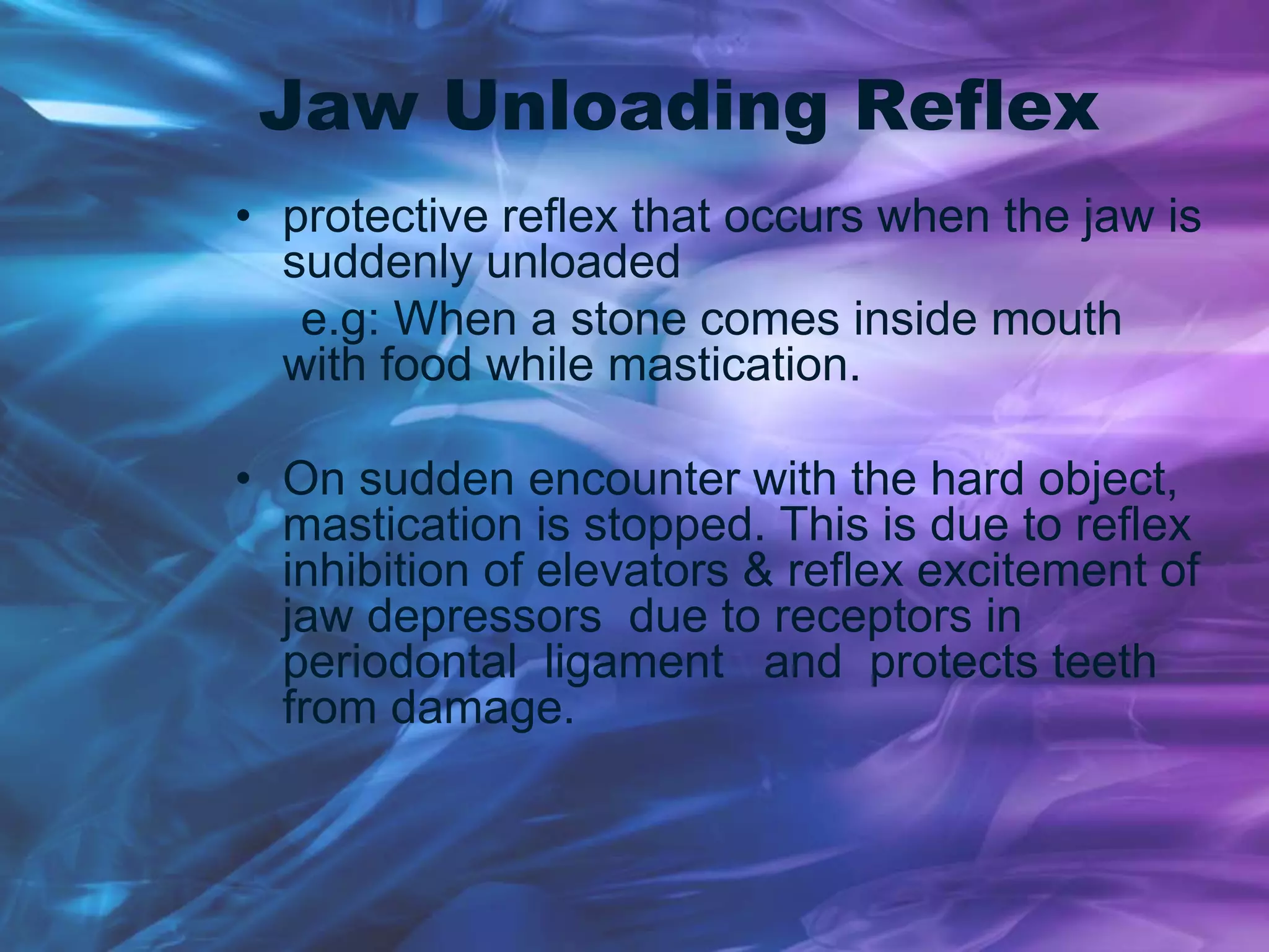 Jaw Unloading Reflex
• protective reflex that occurs when the jaw is
suddenly unloaded
e.g: When a stone comes inside mouth
with food while mastication.
• On sudden encounter with the hard object,
mastication is stopped. This is due to reflex
inhibition of elevators & reflex excitement of
jaw depressors due to receptors in
periodontal ligament and protects teeth
from damage.
 