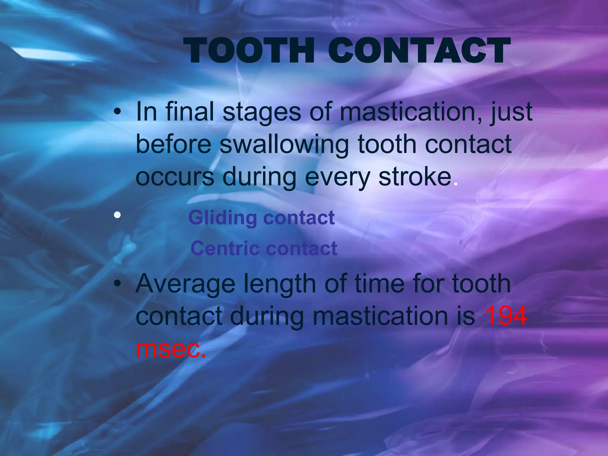 TOOTH CONTACT
• In final stages of mastication, just
before swallowing tooth contact
occurs during every stroke.
• Gliding contact
Centric contact
• Average length of time for tooth
contact during mastication is 194
msec.
 