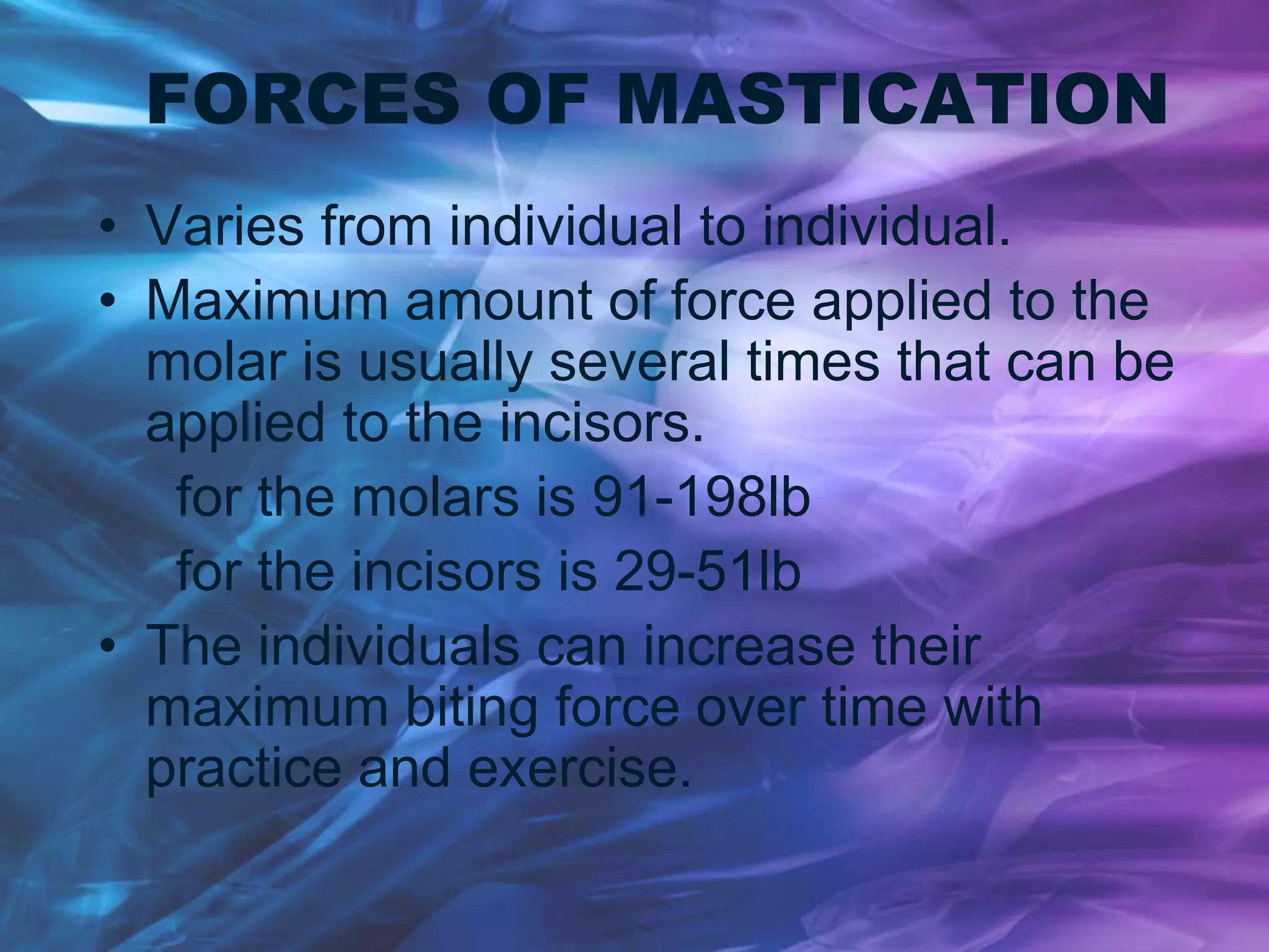 FORCES OF MASTICATION
• Varies from individual to individual.
• Maximum amount of force applied to the
molar is usually several times that can be
applied to the incisors.
for the molars is 91-198lb
for the incisors is 29-51lb
• The individuals can increase their
maximum biting force over time with
practice and exercise.
 