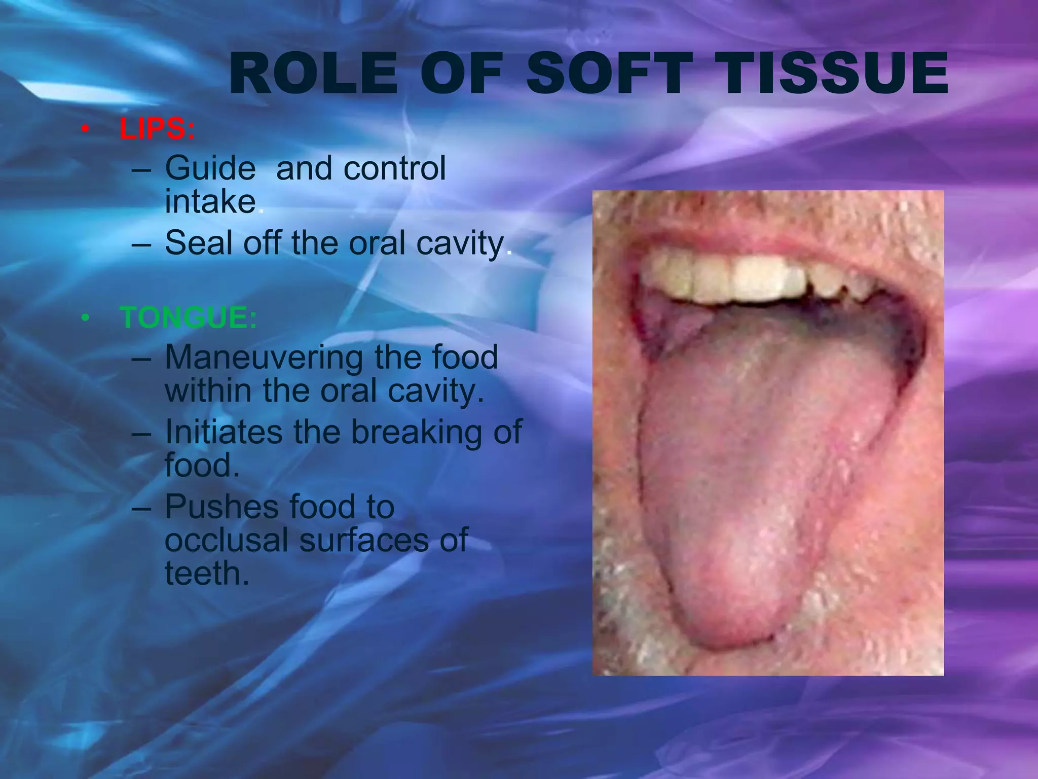 ROLE OF SOFT TISSUE
• LIPS:
– Guide and control
intake.
– Seal off the oral cavity.
• TONGUE:
– Maneuvering the food
within the oral cavity.
– Initiates the breaking of
food.
– Pushes food to
occlusal surfaces of
teeth.
 