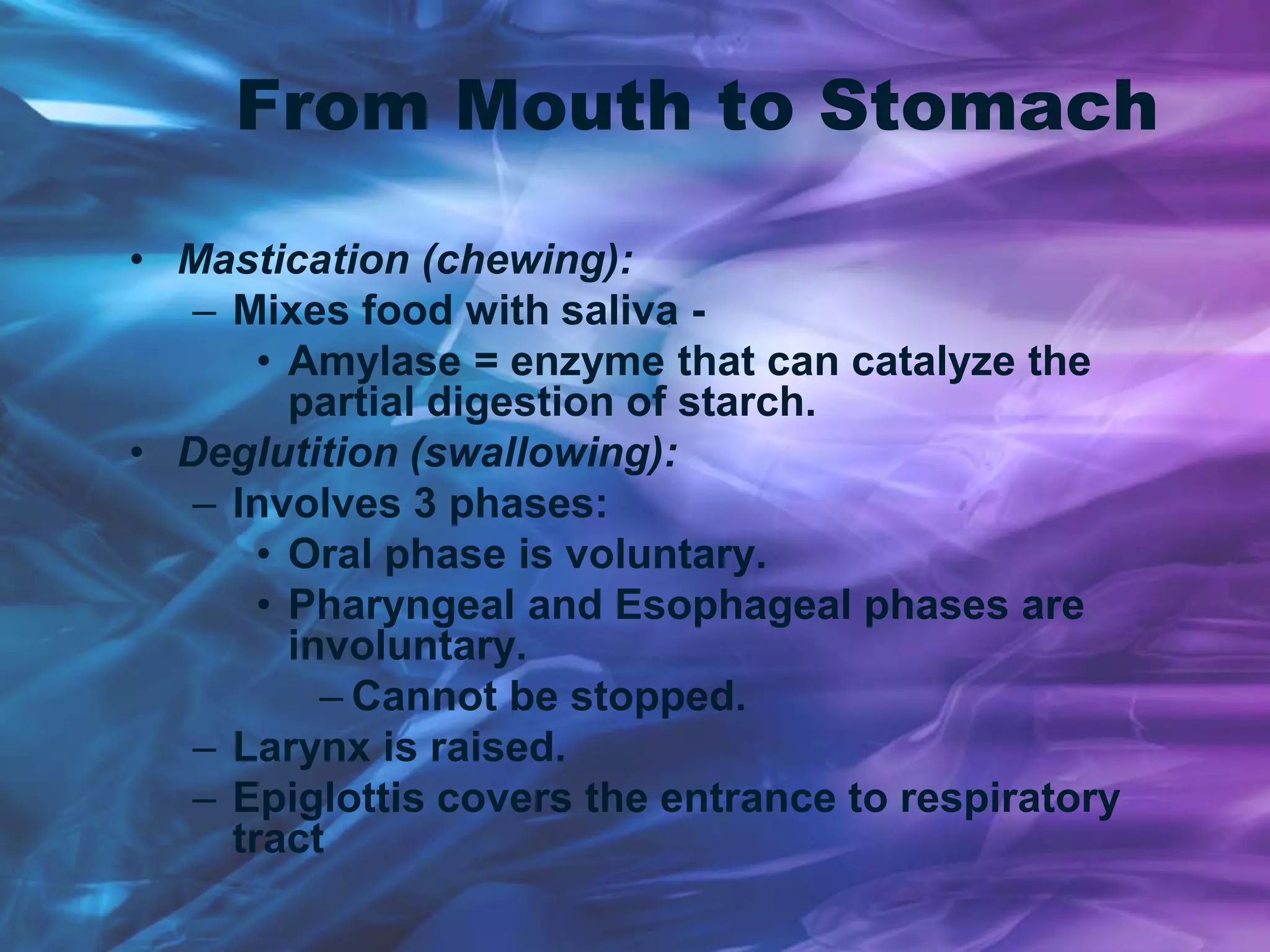 From Mouth to Stomach
• Mastication (chewing):
– Mixes food with saliva -
• Amylase = enzyme that can catalyze the
partial digestion of starch.
• Deglutition (swallowing):
– Involves 3 phases:
• Oral phase is voluntary.
• Pharyngeal and Esophageal phases are
involuntary.
– Cannot be stopped.
– Larynx is raised.
– Epiglottis covers the entrance to respiratory
tract
 