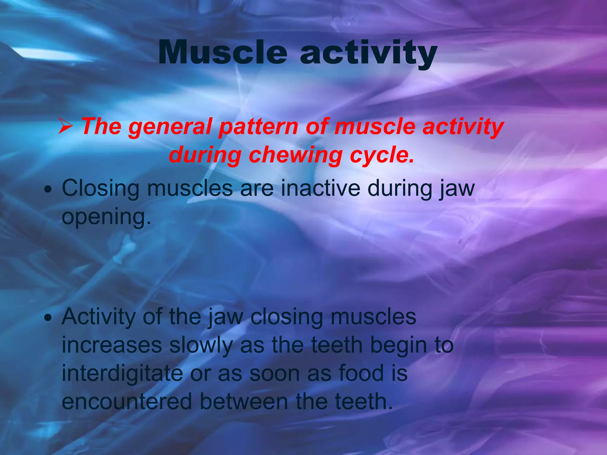 Muscle activity
 The general pattern of muscle activity
during chewing cycle.
 Closing muscles are inactive during jaw
opening.
 Activity of the jaw closing muscles
increases slowly as the teeth begin to
interdigitate or as soon as food is
encountered between the teeth.
 