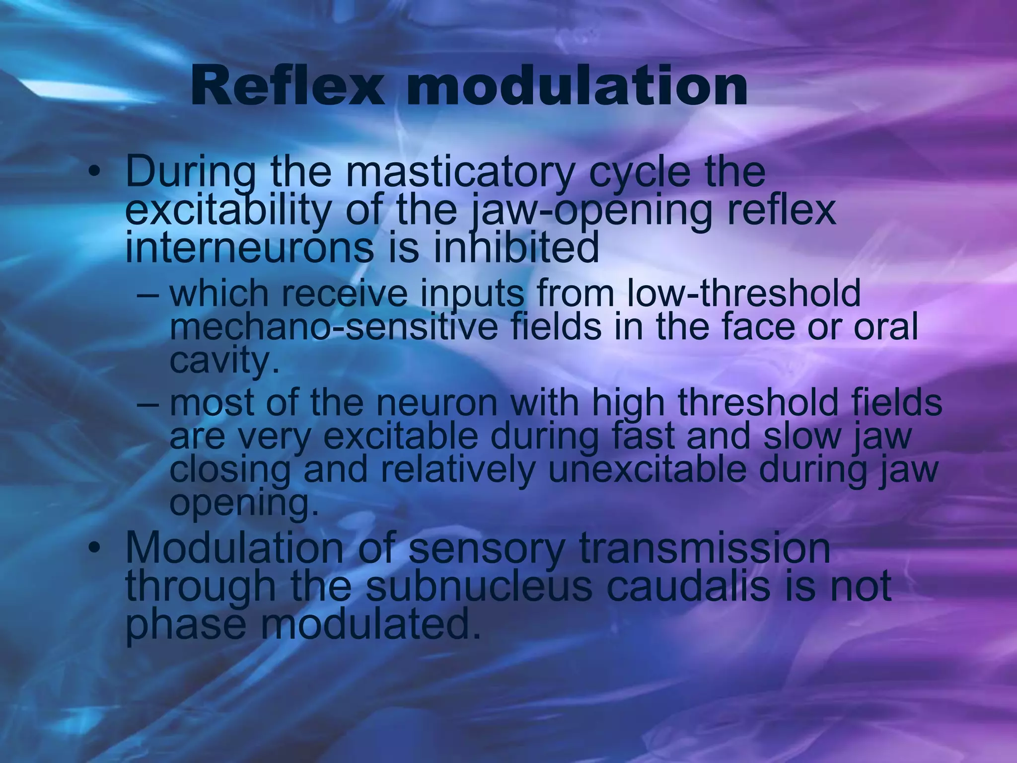 Reflex modulation
• During the masticatory cycle the
excitability of the jaw-opening reflex
interneurons is inhibited
– which receive inputs from low-threshold
mechano-sensitive fields in the face or oral
cavity.
– most of the neuron with high threshold fields
are very excitable during fast and slow jaw
closing and relatively unexcitable during jaw
opening.
• Modulation of sensory transmission
through the subnucleus caudalis is not
phase modulated.
 