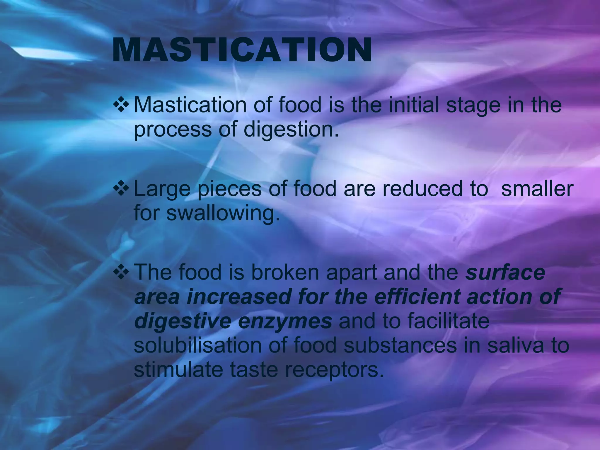 MASTICATION
Mastication of food is the initial stage in the
process of digestion.
Large pieces of food are reduced to smaller
for swallowing.
The food is broken apart and the surface
area increased for the efficient action of
digestive enzymes and to facilitate
solubilisation of food substances in saliva to
stimulate taste receptors.
 