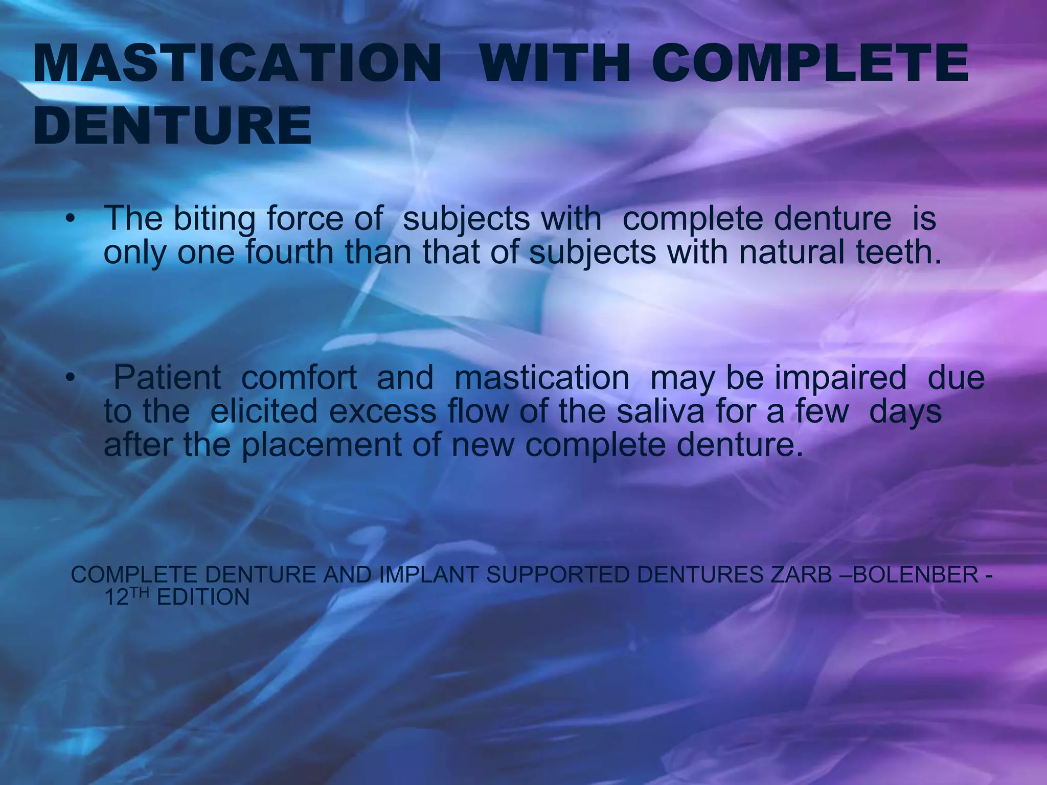 MASTICATION WITH COMPLETE
DENTURE
• The biting force of subjects with complete denture is
only one fourth than that of subjects with natural teeth.
• Patient comfort and mastication may be impaired due
to the elicited excess flow of the saliva for a few days
after the placement of new complete denture.
COMPLETE DENTURE AND IMPLANT SUPPORTED DENTURES ZARB –BOLENBER -
12TH EDITION
 