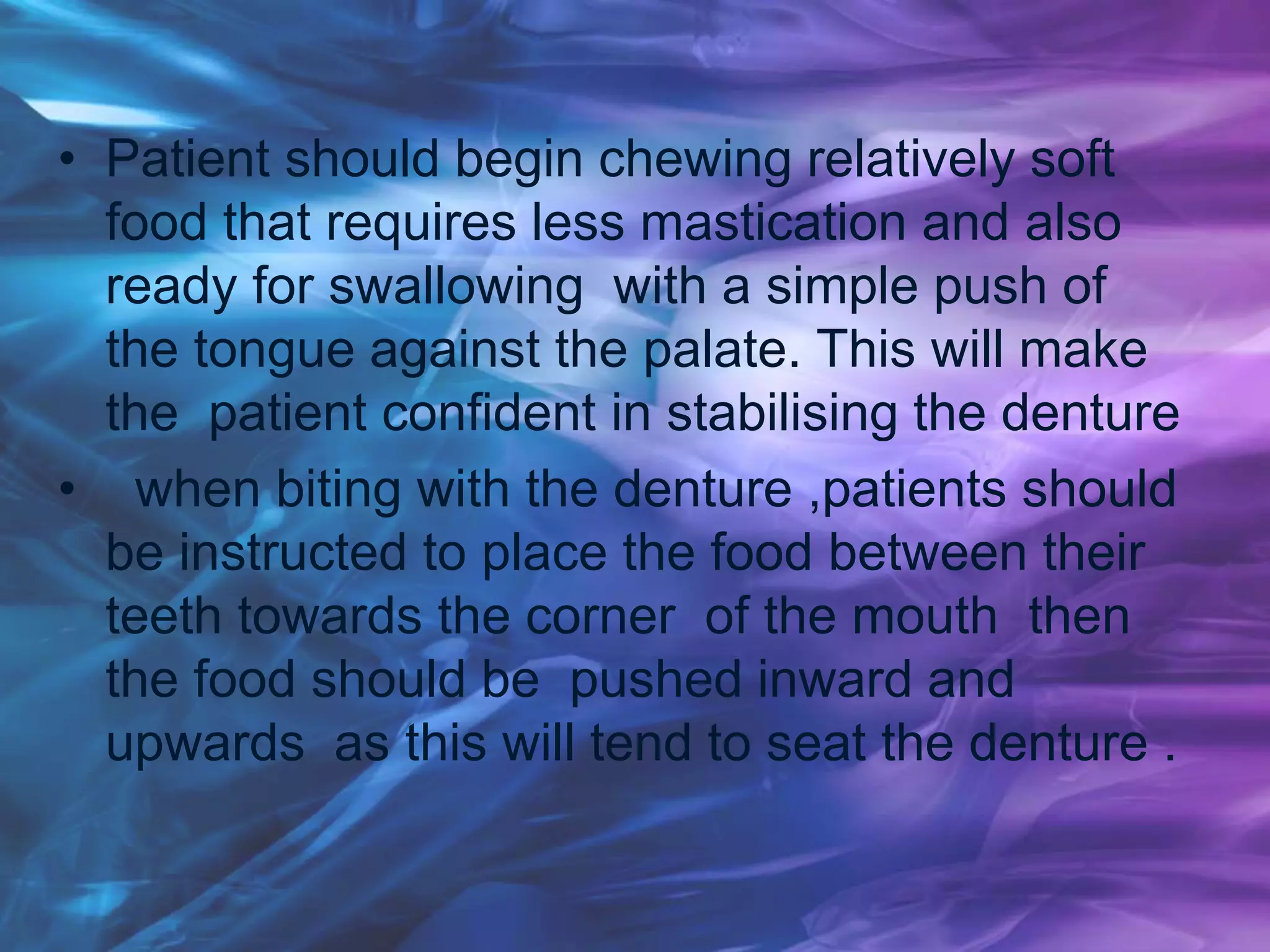 • Patient should begin chewing relatively soft
food that requires less mastication and also
ready for swallowing with a simple push of
the tongue against the palate. This will make
the patient confident in stabilising the denture
• when biting with the denture ,patients should
be instructed to place the food between their
teeth towards the corner of the mouth then
the food should be pushed inward and
upwards as this will tend to seat the denture .
 