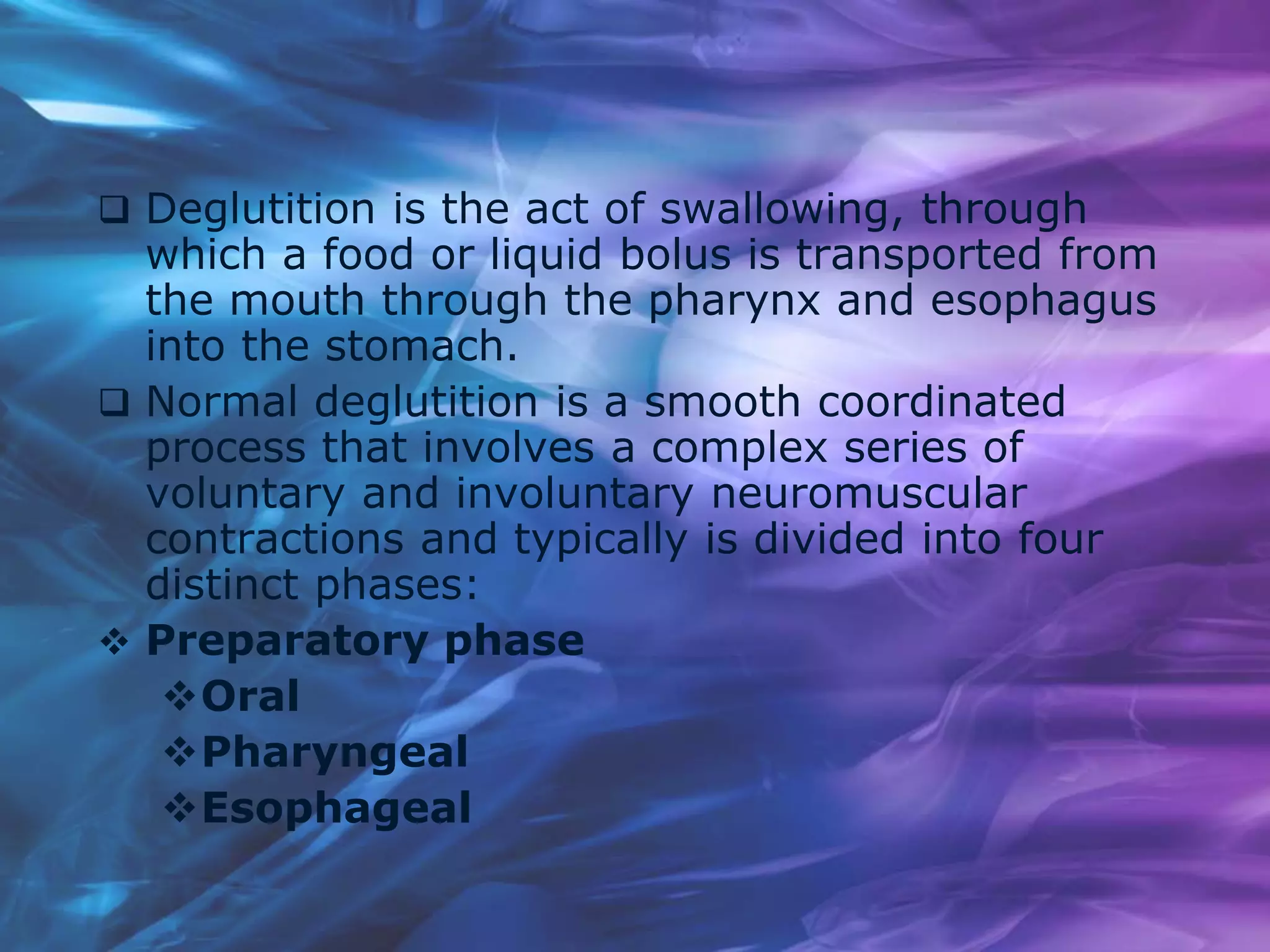  Deglutition is the act of swallowing, through
which a food or liquid bolus is transported from
the mouth through the pharynx and esophagus
into the stomach.
 Normal deglutition is a smooth coordinated
process that involves a complex series of
voluntary and involuntary neuromuscular
contractions and typically is divided into four
distinct phases:
 Preparatory phase
Oral
Pharyngeal
Esophageal
 