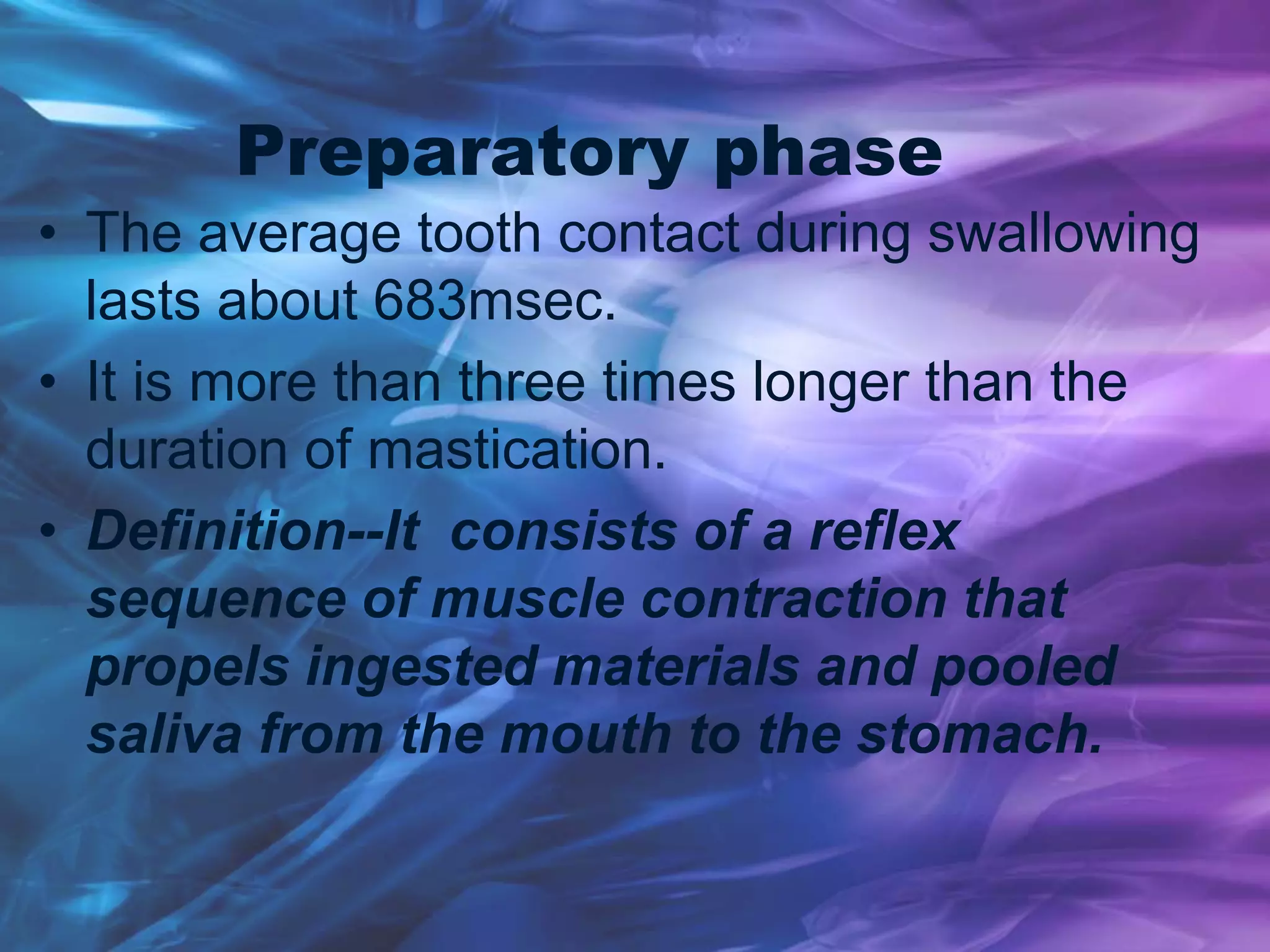 Preparatory phase
• The average tooth contact during swallowing
lasts about 683msec.
• It is more than three times longer than the
duration of mastication.
• Definition--It consists of a reflex
sequence of muscle contraction that
propels ingested materials and pooled
saliva from the mouth to the stomach.
 