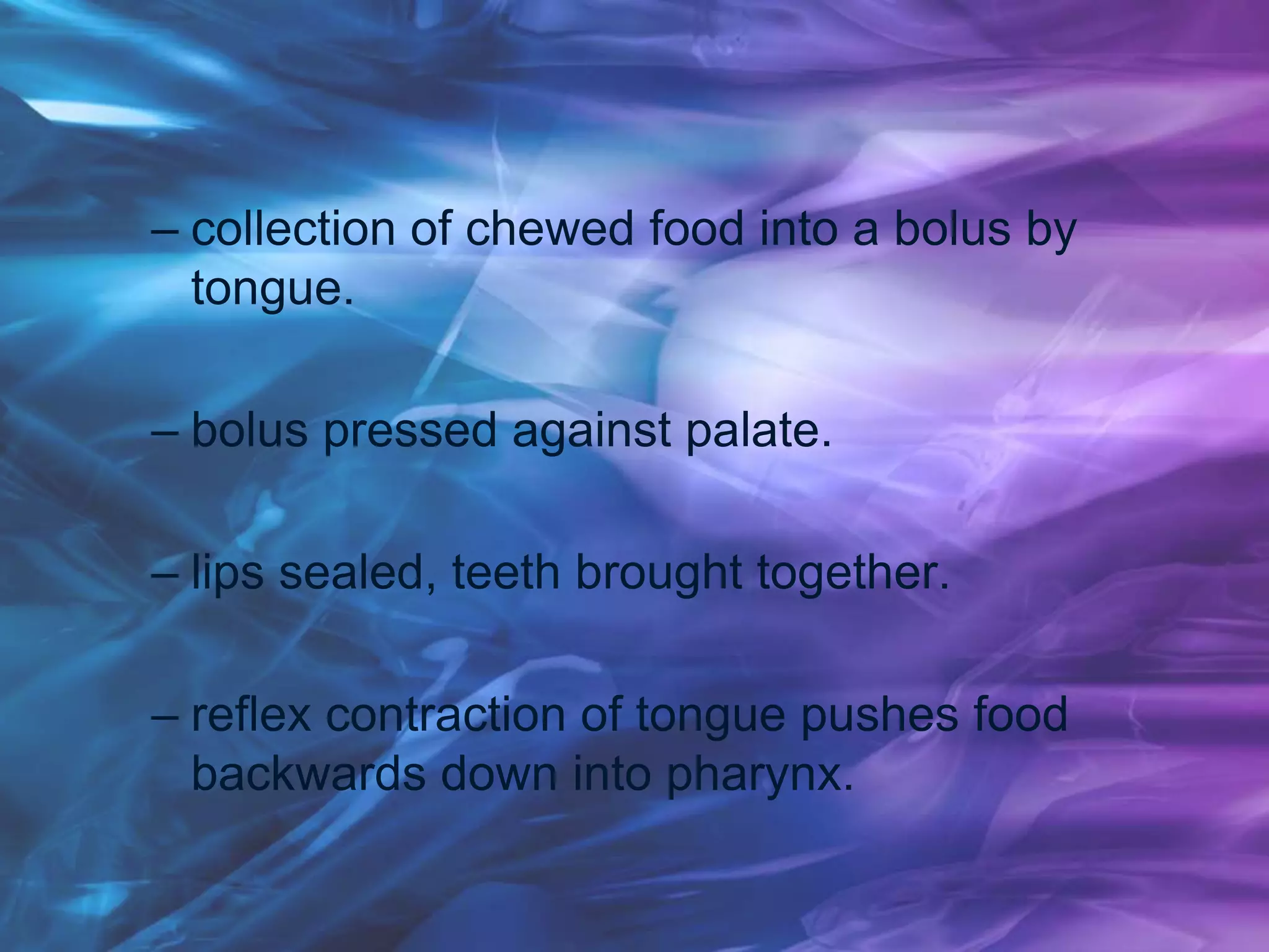 – collection of chewed food into a bolus by
tongue.
– bolus pressed against palate.
– lips sealed, teeth brought together.
– reflex contraction of tongue pushes food
backwards down into pharynx.
 